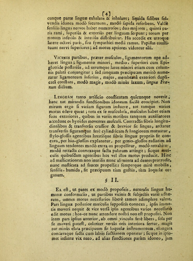 cunque parte linguae exhalans & inhalans; liquida falibus fol- vendis idonea modo (ecernens, modo fapida reforbens. Valdi fenfilis lingua nervos habet numerofos; duo majores , quinti pa- ris rami, fuperius & exterius per linguam ferpunt; totum par nonum inferiiis 5c interius dillribuicur. His accedit ex utroque latere odavi paris, feu fympathici medii ramus. Papillas conftL- tuunt nervi fuperiores; ad motus aptiores videntur alii. Vicinis partibus, praeter mufculos, ligamentorum ope ad- h$ret lingualigamento minori, medio> fuperiori cum Epi- glottide pofteriiis, ad utrumque latus minori etiam cum colum- nis palati conjungitur ; fed tanquam praecipuum merito nume- ratur ligamentum inferius, majus, membrana exteriori dupli- cata conflans, modo magis, modo minus laxum, linguts Frre- num didum. LinguAm tanto artificio conftitutam quicunque noverit; hanc tot mirandis fundionibus idoneam facili concipiet. Non mirum ergo fi variam figuram induere , cot tamque varios motus edere queat 5 tota ex fe mufculo(a, mufculos habet etiam fuos exteriores, quibus in variis motibus tanquam auxiliatores accedunt os hyoides moventes mufculi. Contradis fibris longitu- dinalibus (5c tranfverljs~craflior & brevior fit lingua, ardatur tranfverfis figuramque fere cylindricam & longiorem mutuatur , ftylo-glollls agentibus laxatifque fibris linguae propriis fit con- cava, per hio-glolTos explanatur, per genio-gloflbs radiatim ad linguam tendentes modo extra os propellitur, modo retrahitur, modo retrada convexaque fada palatum attingit; ficque muf- culis quibufdam agentibus hos vel illos motus producit. Hinc ad maliicationem non inutilis nunc alimenta ad dentes protrudit, nunc mafticata ad fauces propellit; femperque mire mobilis, fenfilis 5 huraida , fit praecipuum tum guftus, tum loquelae or- ganum. ^ II. Ea eft, ut patet ex modo propofitis, naturalis lingua hu- manae conformatio , ut partibus vicinis & fubjedis varie adhae- rens, omnes motus necellarios libere tamen adimplere valear. Pars linguae poflerior mufculis fuppolitis connexa , ipfis immo- tis moveri nequit & vice verfa ipfis agentibus varios neceflario edit motus : hos-ce nunc attendere noftri non eft propofiti. Non item pars ipfius anterior,ab omni vinculo fer^ libera, fola per fe moveri poteft, celeriter versus oris interiora fertur, magis aut minus elata praecipuum fit loquelae inftrumentum, elongata concavaque fada cum labiis fudjonem operatur; ficque in iplo- met infante vix nato, ad alias fundiones par^m idoneo, jam