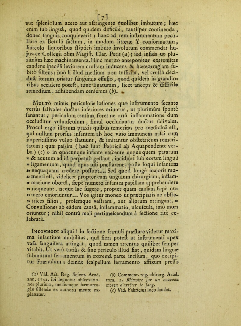 / ttut rplenlolum aceto aut aftringente (Quolibet imbiltum; hxc enim fublinguS, quod quidem difficile, tantifper continenda, donec fanguis. conquieverit ; hanc ad rem inftrumentum pecu- liare ex Betula fadum, in modum litterae Y conformatum, linteolo liquoribus ftipticis imbuto involutum commendat hu- jus-ce Collegii olim Magil}. Clar. Petit (a) ; fed infida ue plu- rimum hxc machinamenta. Hinc merito anteponitur extreraica* candens fpecilli leviorem cruftain inducens & hxmorragiam fu- bito fiftens; imb fi illud medium non fufficfat, vel crufta deci- dua iterum oriatur fanguinis effufio , quod quidem in grandio- ribus accidere poceft, tunc-‘ligaturam, licet anceps & lemedium^ adhibendam cenfemus (b). ♦ Multo minus periculolx Ixfiones qux Inftrumento fecanto versus falivales dudus inferiores oriuntur, ut plurimum fponte fanantur; periculum tantum] foret ne orta inflammatione dum occluditur vulnufculum , fimul occludantur dubius falivales. Procul ergo illorum praxis quibus temeritas pro medicina efl, qui nullum prorfus infantem ab hoc vitio immunem nafci cura imperitiflimo vulgo ftatuunt, & imitantur obftetricum temeri- tatem j qux pafsim (hxc funt Fabricii a^ Aquapendente ver- ba) (c) » in quocunque infante nafcente ungue quem paratum » & acutum ad id perpetuo geftant, incidunt fub eorum lingua » ligamentum, quod opus nifi prxftarentf polfe loqui infanteiu »> nequaquam credere poffunt.... Sed quod longe majoris mo- > » menti eft, videlicet propter eam unguium chirurgiam , inflam- » matione oborta, fxpe numero infantes papillam apprehendere » nequeunt, neque lac fugere , propter quam caufam fxpe nu- s> mero emoriuntur.... Vos igitur moneo ut prxcipiatis ne obfte- 35 trices filios, prolemque veftram , aut aliorum attingant. « Convulfiones ab eadem causa, inflammatio, ulcufcula, imo mors oriuntur; nihil contr^ mali pertiraefcendum a febtione rite ce- lebrata. Incommodi aliqui 1 in fedione frxnuli prxftare videtur maxi- ma infantium mobilitas, qua fieri potefl: ut inftrumenti apex vafa fanguifera attingat, quod tamen attentus quilibet femper vitabit. Ut vero tutius & fine periculo illud fiat, quidam lingux fubmittunt ferramentum in extremii parte incifum, quo excipi- tur Frxnulum j deinde fcalpellum ferramento affixum preflb (a) Vid. A(ft. Reg. Scient. Acad. (b) Comment. reg. chirurg. Acad. ann. 1741, ibi leguntur obfervatio- tom. 2. Mimoire fur un nouveau np plurimse, mediumque hxmorra- moyen d’arreter le fung. g\x fiftendx ex authoris mente ex- (c) Vid. Fabricius loco laudat, pianatur.