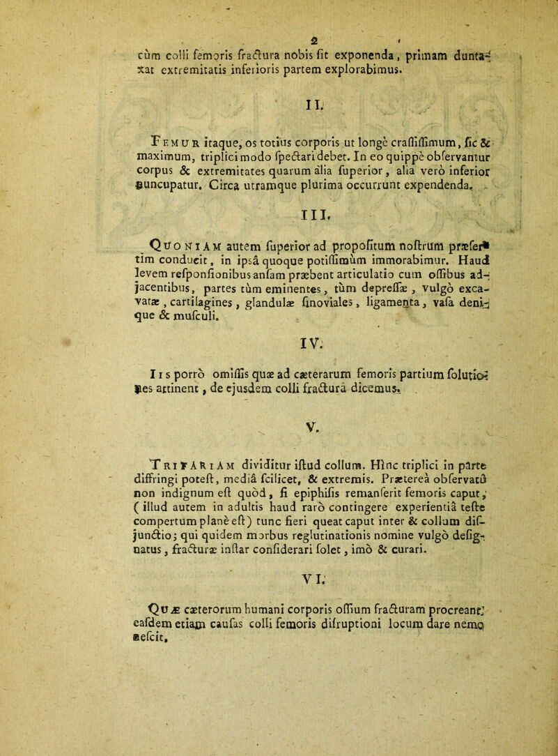 . fi » cum colli femoris fra(f^ui'a nobis fit exponenda, primani dunta^ xat extremitatis inferioris partem explorabimus. IIJ Femur itaque, os totius corporis ut longe craflifllmum, fic Si maximum, triplici modo fpedari debet. In eo quippe obfervantur corpus & extremitates quarum alia fuperlor, alia vero inferior ©uncupatur, Circa utramque plurima occurrunt expendenda, III. ^ Quoniam autem fuperiorad propofitumnoftrum prfcfer* tim conducit, in ipsa quoque potifiimum immorabimur. Haud levem refponfionibusanfam praebent articulatio cum olirbus ad- jacentibus, partes tum eminentes, tum depreflse , vulgo exca- vatas, cartilagines, glandulae finoviales, ligameQta, vala denid que & mufculi. IV. 11 s porro omlflls quae ad cseterarum femoris partium folutio? ©es artinenc, de ejusdem colli fradura dicemus. . V. Tri y AtU A M dividitur iftud collum. Hinc triplici in parte diffringi poteft, medid fcilicet, & extremis. Prseterea obfervacu non indignum eft quod, fi eplphifis remanferit femoris caput,’ ( illud autem in adultis haud raro contingere experientia tefte compertum plan^ efl:) tunc fieri queat caput inter & collum dif- jundioj qui quidem marbus reglutinationis nomine vulgo defig- natus, fradur^ inflar confiderari folec, imo & curari- VI. ' Qu.fi exterorum humani corporis oflium fraduram procreanrj eafdem eiiain caufas colli femoris difruptioni locuip dare nemq Befcic,