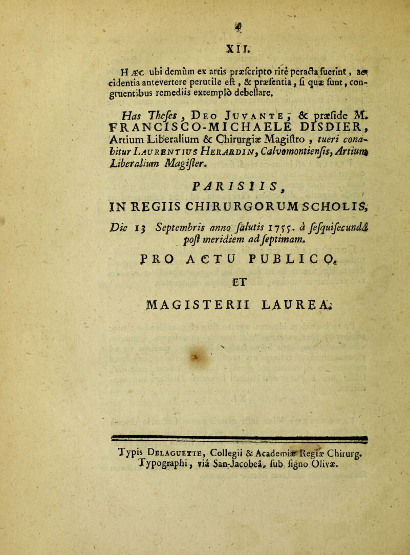 H JEC ubi demum ex artis praelcrlpto rite perara fuerint, afl», cidentia antevertere perutile eft , & praefcntia, fi quae fimt, con- gruentibus remediis extemplo debellare. Has Thefis Deo Juvant'e; & praefide M. FRANCISCO-MICHAELE DISDIER, 'Artium Liberalium & Chirurgix Magillto , tueri cona- hitur Laurentius Herardin^ CalvmontienJtSf Artiunt Liberalium Magijier. PARISIIS, IN REGIIS CHIRURGORUM SCHOLIS, Die 13 Septembris anno /alutis I7S'5’. 4 fefquifeeund.4 poft meridiem adfeptimam* PRO ACTU PUBLIC Oe ET ' MAGISTERII LAUREA^ Typis Delaguette, Collegii & AcademiirRegix Chirurg. Typographi, via San:Jacobea, fub figno Olivae.