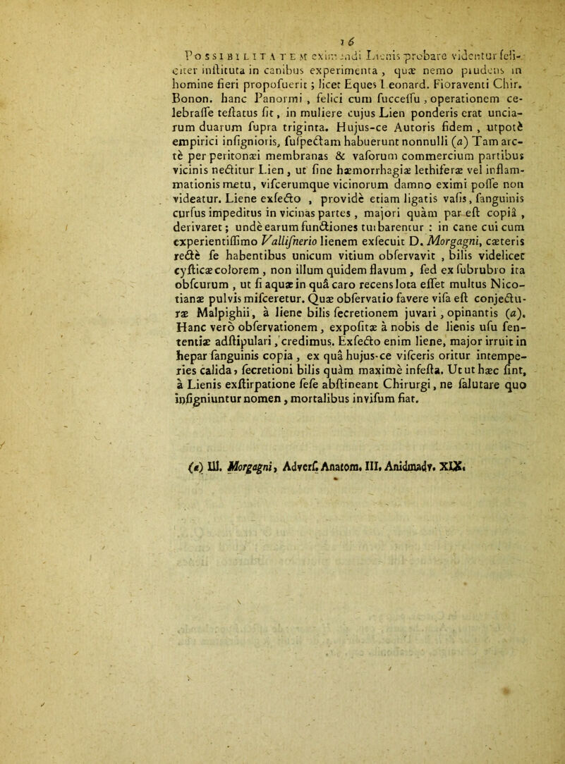 Possibilitatem cxIit, jndi Lienis probare videntur feli- citer intlituta in canibus experimenta, ejuae nemo piudcns in homine fieri propofuerit; licet Eques l eonard. Fioraventi Chir. Bonon. hanc Panormi, felici cum fucceifu , operationem ce- lebraffe teftatus fit, in muliere cujus Lien ponderis erat uncia- rum duarum fupra triginta» Hujus-ce Autoris fidem, «tpoti empirici infignioris, fufpedfam habuerunt nonnulli (a) Tam arc- te per peritonsei membranas & vafbrum commercium partibus vicinis neditur Lien, ut fine haemorrhagiae lethiferae vel inflam- mationis nretu, vifcerumque vicinorum damno eximi poffe non videatur. Liene exfedo , provide etiam ligatis vafis, fanguinis curfus impeditus in vicinas partes, majori quam par eft copia, derivaret; unde earum fundiones tuibarentur ; in cane cui cum experientiffimo Vallifnerio lienem exfecuit D. Morgagni, caeteris rede fe habentibus unicum vitium obfervavit , bilis videlicet cyflicae colorem , non illum quidem flavum, fed ex fubrubro ita obfcurum , ut fi aquae in quScaro recens lota eflfet multus Nico- tianae pulvis mifceretur. Quae obfervatio favere vifa eft conjedu- rae Malpighii, a liene bilis fecretionem juvari, opinantis («). Hanc vero obfervationem, expolitae a nobis de lienis ufu fen- tentiat adftipulari ,'credimus. Exfedo enim liene,’ major irruit in hepar fanguinis copia, ex qua hujus-ce vifceris oritur intempe- ries calida» fecretioni bilis qu^m maxime infefta. Utut haec fint, a Lienis exftirpatione fele abftineant Chirurgi, ne falutare quo Inflgniuntur nomen, mortalibus invifum fiat. (t) UI. Morgagni t AdverC Anatoni* III. Anidoiadr. XUC*