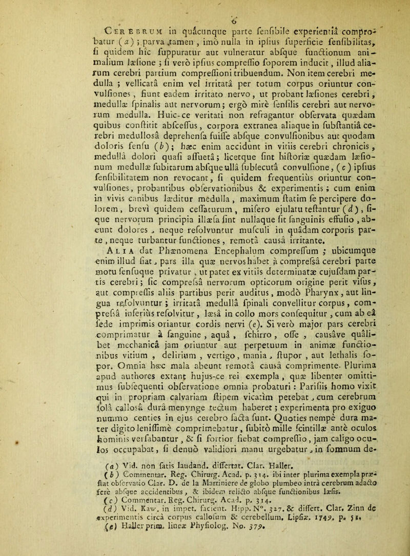 batur (<2) ; parva .tamen , imo nulla in iplius fuperficie fenfibilitas, fi quidem hic fuppuratur auc vulneratur abfque funflionum ani- malium Jaelione ; fi vero ipfius coraprellio foporem inducit, illud alia- rum cerebri partium comprelfioni tribuendum. Non item cerebri me- dulla ; vellicata enim vel irritata per totum corpus oriuntur con- vulfiones, fiunt eadem irritato nervo, ut probant laefiones cerebri, medulla; fpinalis aut nervorum; ergo mire fenfilis cerebri aut nervo- rum medulla. Huic-ce veritati non refragantur oblervata quaedam quibus conftitit abfceflrus, corpora extranea aliaque in fubftantia ce- rebri medullosa deprehenfa fuilTe abfque convulfionibus aut quodam doloris fenfu (b); bxc enim accidunt in vitiis cerebri chronicis, medulla dolori quafi alTueta; licetque fint hiftoriae qusdam l«fio- num medullae fubitarum abfque ulla fublecuta convulfione, (c) ipfius fenfibilitatem non revocant, fi quidem frequentius oriuntur con- vulfiones, probantibus obfervatiohibus & experimentis; cum enim in vivis canibus luditur medulla , maximum ftatim fe percipere do- lorem, brevi quidem ceflaturum , mifero ejulatu teftantur ( d ), fi- que nervorum principia illxfafint nullaque fit fanguinis effufio, ab- eunt dolores ^ neque refolvuntur mufculi in quadam corporis par- te , neque turbantur fundiones, remota causa irritante. Alia dat Phaenomena Encephalnm comprelTum ; ubicumque enim illud fiat ^ pars illa quae nervos habet a comprefsa cerebri parte motu fenfuque privatur, ut pater ex vitiis determinatae cujufdam par- tis cerebri; fic comprefsa nervorum opticorum origine perit vifus, Stic compreffis aliis partibus perit auditus, modo Pharynx, aut lin- gua refolvuntur; irritata medulla fpinali convellitur corpus, com- prefsa inferius refolvitur, laesa in collo mors confequitur, cum ab ei fede imprimis oriantur cordis nervi (e). Sivero major pars cerebri comprimatur a fanguine , aqua , fchirro , ofle , causave quali- bet mechanica jam oriuntur au.t perpetuum In animae functio- nibus vitium , delirium , vertigo, mania, fiupor , aut lethalis fo- por. Omola h«c mala abeunt remota causa comprimente- Plurima apud authores extant hujus-ce rei exempla , qu£ libenter omitti- mus fubfequenti obfervatione omnia probaturi: Parifiis homo vixit qui in propriam calvariam ftipem vicarim petebat, cum cerebrum fola callosa dura menynge tecfum haberet; experimenta pro exiguo nummo centies in ejus cerebro fada funt. Quoties nempe dura ma- ter digito lenifllme comprimebatur, fubito mille fcintillgs ante oculos hominis vei fabantur, & fi fortior fiebat comprefiio, jam caligo ocu- los occupabat, fi denub validiori manu urgebatur, in fomnum de- (a) Vid. non fatis laudand. diflTertat. Clar. Haller. (i) Gommentar. Reg. Chirurg. Acad. p. ^14. ibi inter plurima exempla pr«- fiat obfervatio Clar. D. de la Martiniere de globo plumbeo intra cerebrum adafto fere abfque accidentibus, & ibidem relido abfque fundionibus Isefis. (c) Commentar. Reg. Chirur»^. Acad. p. 314. (d) Vid. Kaw. in impet. facient. Hipp. N°. differt. Clar. Zinn dc «xperimentis circa corpus callofum & cerebellum. Lipfis. p« 5*» (tf) HaUerpnia. lineas Phyliolog. No. S7P»