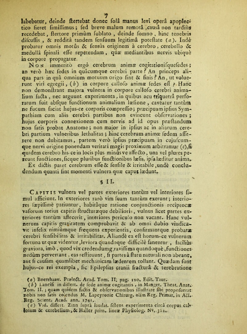 latebatur, deinde ftertebat donec folS manus levi opera apoplec- tico fieret fimillimus; fed breve malum remota .causa non tardius recedebat, ftertore primum fublato , deinde fomno , hinc tenebris difcuflis , & reddita tandem fenfuum legitima poteftate {a). Inde probatur omnis motus & fensus originem a cerebro, cerebello & medulla fpinali eflfe repetendam, quae mediantibus nervis ubique in corpore propagatur. Non immerito ergo cerebrum animae GOgitatiGnifquefedes; an vero haec fedes in quacumque cerebri parte ? An princeps ali- qua pars in qua omnium motuum origo fint & finis f An , ut volue- runt viri egregii, {h') in corpore callofo animae fedes efl ? Hanc non demonftrant majora vulnera in corpore callofo cerebri anima- lium fada , nec arguunt experimenta ^ in quibus acu triquetra perfo- ratum fuit abfque fundionum animalium laefione , caveatur tantum ne fucum faciat hujus-ce corporis comprefllo; praecipuam ipfius Sym- pathiam cum aliis cerebri partibus non evincunt obfervationes ; hujus corporis connexionem qum nervis ad id opus praeftandum non fatis probat Anatome; non major in ipfius ac in aliarum cere- bri partium vulneribus lethalitas; hinc cerebrum anirrrae fedem afie- rere non dubitamus, partem vero ipfius praecipuam in cujufcum- que nervi origine ponendam veritati magis proximum arbitramur (c),H quidem cerebro his-ce iii locis plus minus ve affedo, una vel plures pe- reunt fundiones.ficque pluribus fundionibus laefis, ipfalieditur anima. Ex didis patet cerebrum effeSc fenfile & irritabile ,unde conclu- dendum quanti fint momenti vulnera quae caput laedunt, § II, Capitis vulnera vel partes exteriores tantam vel Interiores fi- mul afficiunt. In exteriores raro vim fuam tantum cxerunt; interio- res laepiflime patiuntur, habitaque ratione conjundionis reciptoc» vaforum totius capitis ftruduraque debilioris, vulnus licet partes ex- teriores tantum affecerit, interiores periculo non vacant. Hanc vul*- nerum capitis gravitatem comprobavit & ab omni dubio vindica- vit infelix nimiumque frequens experientia, confirmantque probat* cerebri lenfibilitas & irritabilitas. Aliunde ea eft horum-ce vulnerum fortuna ur.quae videntur,leviora quandoque difficile fanentur , faciliijs* graviora, imo , quod vix credendumg.raviffima quandoque .fundiones* nedum pervertant, eas reftituunt, fi partes a fiatu naturali non abeanr, aut fi caufam quamlibet mechanicam latdenrem tollant. Quaedam funt hujus-ce rei exempla, fic Epilepfias cranii fradur^ & terebratione' (a) Boerrhaav. Pr-eled. Acad. Tom. II; pag. iio. Edit. Taur, (b) Lancifi in diUert. de fede animx cogitantis , in Manget. Theat. Anat,- Tom. II. j quam quidem fadis & obfervationibus illulfrare fibi propofuerat nobis non fatis colendus M. Lapeyronic Chirurg. olim Reg. Primar. in Ad,- Beg. Scient. Acad. ann. 1741. (c) Vid. differt. Zinn fupra Jaudat. fillens experimenta circa corpus cab- lofuoi Hc cerebeiium,Sc Haller prim, lineae Phyliolog. NV.-j&i,-