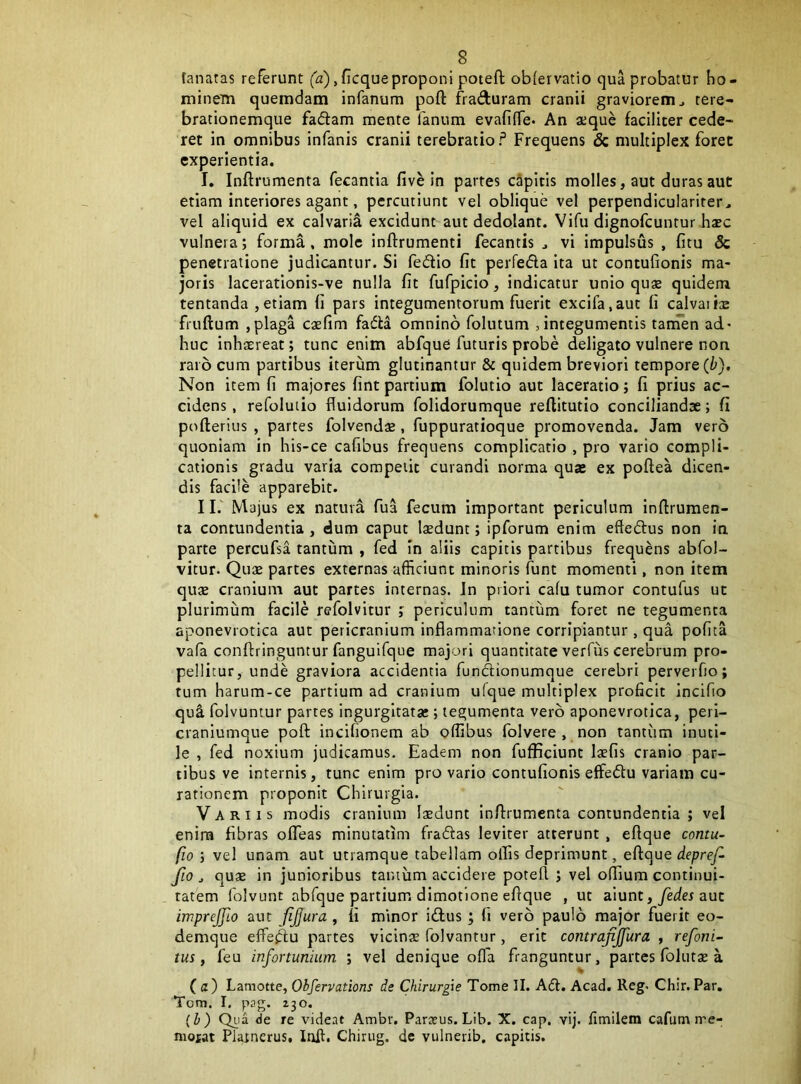 fanatas referunt (a), ficqueproponi potefl: obfervatio qua probatur bo- minem quemdam infanum poft frafturam cranii graviorem ^ rere- brationemque fadlam mente fanum evafiffe. An aeque faciliter cede- ret in omnibus infanis cranii terebratio f Frequens & multiplex foret experientia. I. Inftrumenta fecantla five In partes capitis molles, aut duras aut etiam interiores agant, percutiunt vel oblique vel perpendiculariter, vel aliquid ex calvaria excidunt aut dedolant. Vifu dignofeuntur hxc vulnera; forma, mole inftrumenti fecantis ^ vi impulsus , fitu & penetratione judicantur. Si fediio fit perfeda ita ut contufionis ma- joris lacerationis-ve nulla fit fufpicio, indicatur unio quae quidem tentanda ,etiam fi pars integumentorum fuerit excifa.aut fi calvaiite fruftum ,plaga caefim fada omnino folutum , integumentis tanTen ad- huc inhtereat; tunc enim abfque futuris probe deligato vulnere non raro cum partibus iterum glutinantur & quidem breviori tempore (t). Non item fi majores fint partium folutio aut laceratio; fi prius ac- cidens, refoluiio fluidorum folidorumque reflitutio conciliandae; fi poflerius , partes folvend«, fuppuratioque promovenda. Jam vero quoniam in his-ce cafibus frequens complicatio , pro vario compli- cationis gradu varia competit curandi norma quae ex poftea dicen- dis facile apparebit. II. ' Majus ex natura fua fecum important periculum infirumen- ta contundentia , dum caput laedunt; ipforum enim eftedtus non in parte percufsa tantum , fed in aliis capitis partibus frequens abfol- vitur. Quae partes externas afficiunt minoris funt momenti, non item quae cranium aut partes internas. In priori cafu tumor contufus ut plurimum facile refolvitur ; periculum tantum foret ne tegumenta aponevrotica aut pericranium inflammatione corripiantur, qua pofita vafa conftringuntur fanguifque majori quantitate verfiis cerebrum pro- pellitur, unde graviora accidentia fundionumque cerebri perverfio; tum harum-ce partium ad cranium ufque multiplex proficit incifio qu^ folvuntur partes ingurgitatae; tegumenta vero aponevrotica, peri- craniumque poft incifionem ab oflibus folvere , non tantiim inuti- le , fed noxium judicamus. Eadem non fufficiunt Itefis cranio par- tibus ve internis, tunc enim pro vario contufionis effedtu variam cu- rationem proponit Chirurgia. Variis modis cranium Isdunt inftrumenta contundentia ; vel enira fibras ofTeas minutatim fradfas leviter atterunt , eftque contu- fio ; vel unam aut utramque tabellam olfis deprimunt, eil(]ue depref- fio j qu* in junioribus tantum accidere poteft ; vel olfium continui- tatem folvunt abfque partium dimotione eftque , ut aiunt, yer/er aut imprejfio aut fjjura, fi minor itftus; fi vero paulo major fuerit eo- demque effejftu partes vicinae folvantur, erit contrafijfura , refoni^- tus, feu infortunium ; vel denique ofla franguntur, partes foluts a (<z) Lamotte, Obfervations de Chirurgie Tome II. A(ft. Acad. Reg- Chir. Par, Tom. I. pag. 230, (b) Qiia de re videat Ambr. Paraeus. Lib. X. cap, vlj. limilem cafum rre- nioiat Platnerus. Inft. Chirug. de vulnerib, capitis.