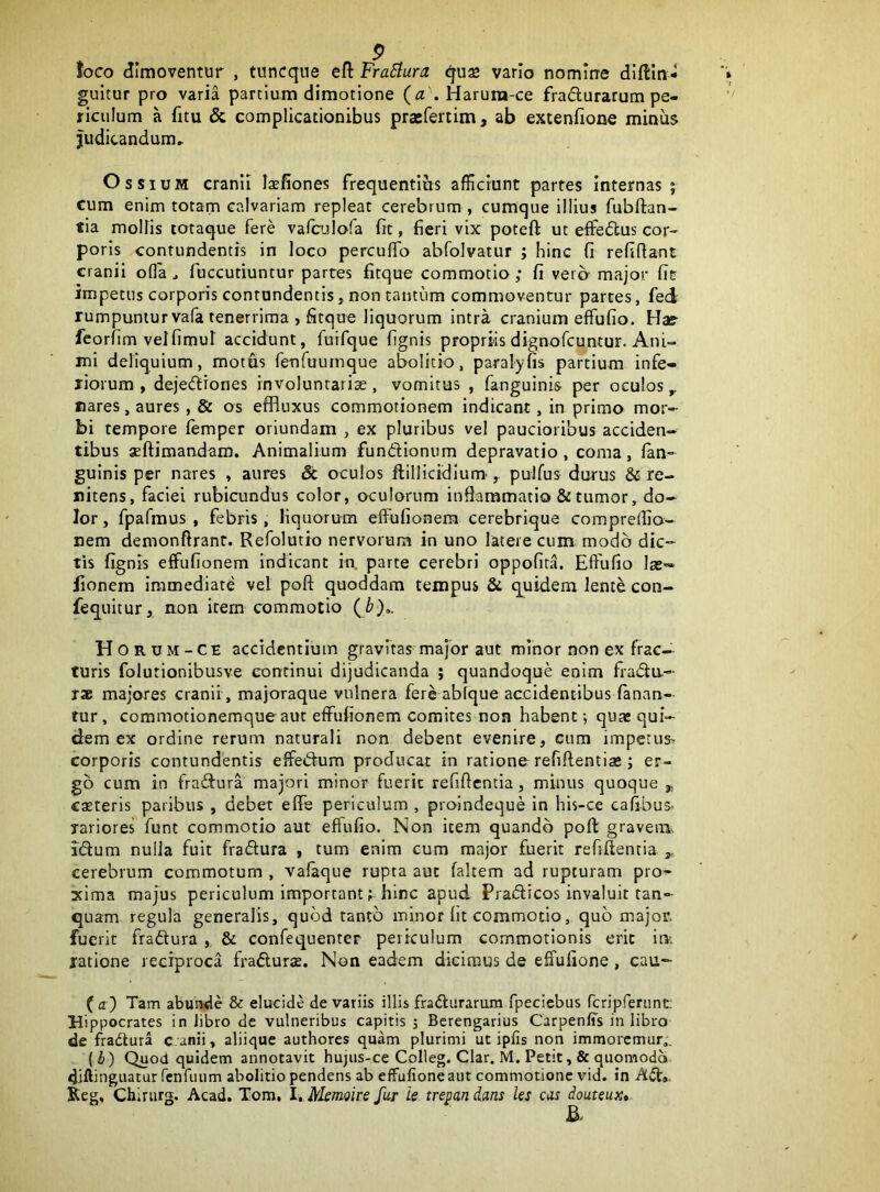 toco dimoventur , tuncque eft FraSlura gu£ vario nomine diftin* gultur pro varia partium dimotione (n .Harura-ce fradurarum pe- riculum a fitu & complicationibus praefertim, ab extenfione minus Judicandum» Ossium cranii Itefiones frequentius afficiunt partes internas; cum enim totam calvariam repleat cerebrum , cumque illius fubftan- tia mollis lotaque fere vaffiulofa fit, fieri vix poteft ut effedtus cor- poris contundentis in loco perculTo abfolvatur ; hinc fi refifiant cranii ofla ^ fuccutiuntur partes fitque commotio ; fi vero major fit impetus corporis contundentis, non tantum commoventur partes, fed rumpuntur vafa tenerrima , fitque liquorum intra cranium effufio. Hae fcorfim velfimut accidunt, fuifque fignis propriisdignofcuntur. Ani- mi deliquium, motus fenTuuinque abolitio, paralyfis partium infe- riorum , dejectiones involuntaria, vomitas , fanguinis per oculos flares, aures, & os efBuxus commotionem indicant, in primo mor- bi tempore femper oriundam , ex pluribus vel paucioribus acciden- tibus aeftimandam. Animalium fundionum depravatio , coma, lan- guinis per nares , aures & oculos ftilHcidlum', pulfus durus & re- nitens, faciei rubicundus color, oculorum inflammatio & tumor, do- lor, fpafmus , febris, liquorum effufionera cerebrique compreflio- nem demonftrant. Refolutto nervorum in uno latere cum modo dic- tis fignis effufionem indicant in. parte cerebri oppofita. Effufio las- iionem immediate vel poft quoddam tempus & quidem lente con- fequitur, non item commotio Horum-CE accidentium gravitas major aut minor non ex frac- turis folutionibusve continui dijudicanda ; quandoque enim frada- T* majores cranii, majoraque vulnera fere ablque accidentibus fanan- tur , commotionemque aut effulionem comites non habent 5 quas qui- dem ex ordine rerum naturali non debent evenire, cum impetus> corporis contundentis effedum producat in ratione refiftentia;; er- go cum in fradura majori minor fuerit refiftentia, minus quoque „ caeteris paribus , debet efle periculum , proindeque in his-ce cafibus- yariores’ funt commotio aut effufio. Non item quando poft gravelIl^ idum nulla fuit fradura , tum enim cum major fuerit refiftentia cerebrum commotum , vafaque rupta aut faltem ad rupturam pro’* xima majus periculum important; hinc apud Pradicos invaluit tan- quam regula generalis, quod tanto minor fit commotio, quo major, fuerit fradura & confequenter periculum commotionis erit ioi ratione reciproca fradurse. Non eadem dicimus de effufione, cau- Tam abunde & elucide de vatiis illis fradurarum fpeciebus fcripferiint; Hippocrates in libro dc vulneribus capitis ; Berengarius Carpenffs in libro de fradura c.anii, aliique authores quam plurimi ut ipfis non immoremur,. (i) Quod quidem annotavit hujus-ce Colleg. Clar. M. Petit, & quomodo diffinguatur fenruum abolitio pendens ab effufione aut commotione vid. in Ad» Keg, Chirurg. Acad. Tom, l.li/lemoire fur ie trepandans ks eas douteux»