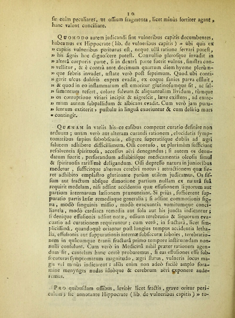 enim peculiares, ut oHaum fragmenta, licet minus fortiter agant , hanc valent conciliare. Quomodo aurem judicandi fint vulneribus capitis decumbentes, habeamus ex Hippocrate (lib. de vulneribus capitis) « ubi quis ex » capicis vulneribus periturus eft, neque ulla ratione fervari poteft, « his iignib hoc dignofcere poteff. ConvuHio pleroCque invadit in » altera corporis parte, fi in dextra parte fuerit vulnus, finiftracon- >> vellitur, & e contra ante decimum quartum diemhyeme pleriim- « que febris invadet, seftate vero poft feptimum. Quod ubi conti- » gerit ulcus dolohis expers evadit, ex eoque fanies parva effluit, 3> & quod in eo inflammatum eft emoritur glutinofumque fit, ac fal- famencum refert, colore fulvum & aliquantulum lividum, rumqtie » os corruptione vitiari incipit & nigrefcic, Iteve exiflens, ad extre- »> mum autem fubpallidum & albicans evadit. Cum vero jam puru- *> lentum extiterit 7 puflulae in lingua exoriuntur dc cum deliiio mors « contingit. QujEnam in variis hls-ce cafibus competat curatio definire non arduum ; unam ver^b aut alteram curandi rationem , elucidatis (ymp- tomatibus faepius fubobfcuris, eligere fuperatifque dubiis ad aegri falutem adhibere difficillimum. Olli contufo , ut plurimum fufficiunc refolventia fpiricuofa , accelfus aeri denegandus; fi autem os denu- datum fuerit , perforandum adhibirifque medicamentis oleofis fimul & fpirituofis rarilTime deligandum. Olli depreflb natura in junioribus medetur , fufficitque alternus cerebri motus 5 attracfionem quae fie- ret adhibito emplafiro glutinante parum utilem judicamus. Os fif- fum aut fradum abfque dimotione partium nullam ex natura fua requirit medelam, nifi adfint accidentia qute effufionem liquorum aut partium internarum laefionem praenuntiant. Si prius , fufficerent fup- puratio partis Ixfae remediaque generalia ; fi adlmt commotionis fig- ra , modo fanguinis milfio , modo evacuantia vomicumque conci- liantia , modo cardiaca remedia aut fola aut his junda indicantur ; fi denique effufionis adfint notte, oflium terebratio & liquorum eva- cuatio ad curationem requiruntur ; cum vero, in fradura, licet fim*. pliclflimaj quandoque oriantur poft longius tempus aceidentia letha- lia, effufionis aut fuppurationis internae fubfccutae fobolcs , terebratio- nem in quacumque Cranii fradura primo tempore inftituendam non- nulli conlhlunt. Cum vero in Medicina nihil prster rationem agen- dum fit, cautelam hanc certe probaremus , fi eas effufiones effe fub- fccuturas fymptomatum magnitudo, aegri flatus, vulneris locus ma- gis vcl mmus indicarent ; alias enim non adeo facile arnplo fora- mine menynges nudas idebque & cerebrum aeri §;tponere aude- remus. Pro quibufdam ofllbus, leviter licet fradis, grave oritur peri- culum) lic annonante Hippocrate (lib. de vulneribus capitis) » to-