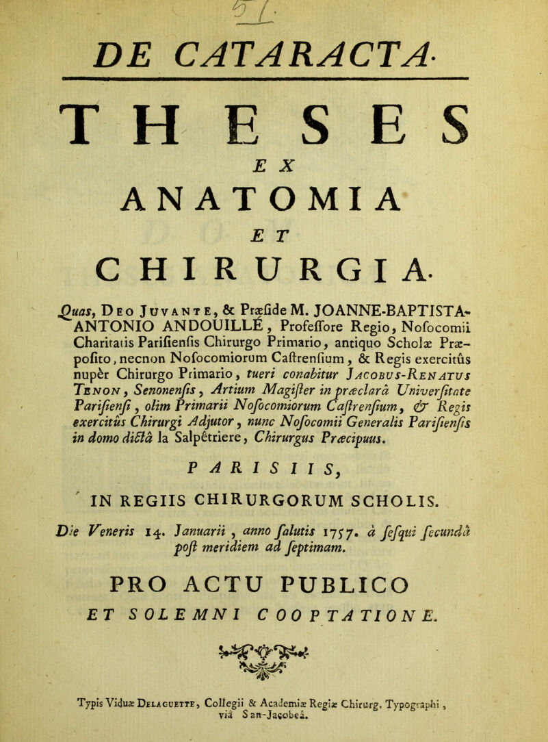 DE CATARACTA THE S ES E X ANATOMIA E T C HIRURGIA. ^uasj Deo Juvante, & PrsfideM. JOANNE-BAPTISTA^ ANTONIO ANDOUILLE, Profeffore Regio, Nofocomii Charitatis Parifienfis Chirurgo Primario, antiquo Scholae Prae- pofito, necnon Nofocomiorum Caftrenfium, & Regis exercitus nup^r Chirurgo Primario, tueri conabitur Jacobus-Renatus Tenon, Senonenfts, Artium Magijlerinpr/eclara Univerjitate Farijienji, olimRrimarii Nofocomiorum Cajlrenfum, dr Regis exercitus Chirurgi Adjutor, nunc Nofocomii Generalis Farifenfs in domo di5ld la Salp^triere, Chirurgus Pracipuus, PARISIIS, IN REGIIS CHIRURGORUM SCHOLIS. Die Veneris i^. Januarii , anno falutis lyj*/. d fefqui fecunda poji meridiem ad feptimam, PRO ACTU PUBLICO ET SOLEMNl COOPTATIONE. Typis Viduje Dhlacuette, Collegii & Academis Regis Chirurg, TypograjsJii, via S an-Jacobea.