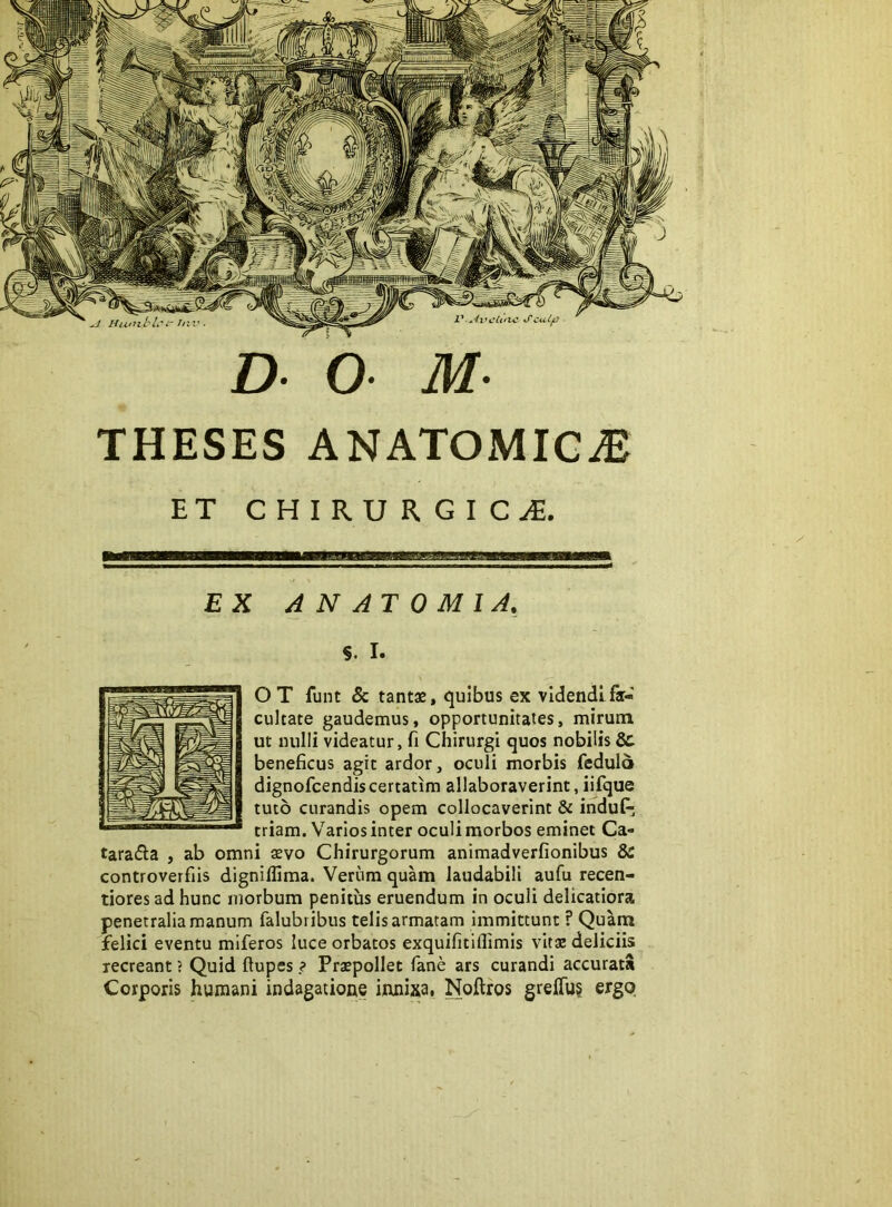 THESES ANATOMICA ET CHIRURGICA. EX A N AT 0 MI A, s. I. OT funt & tantae, quibus ex videndi fa- cultate gaudemus, opportunitates, mirum ut nulli videatur, fi Chirurgi quos nobilis & beneficus agit ardor, oculi morbis fedulo dignofcendis certarim allaboraverint, iifque tuto curandis opem collocaverint & induf; triam. Varios inter oculi morbos eminet Ca- tarada , ab omni aevo Chirurgorum animadverfionibus & controverfiis dignifliraa. Veriim quam laudabili aufu recen- tiores ad hunc morbum penitus eruendum in oculi delicatiora penetralia manum falubi ibus telis armatam immittunt P Quam felici eventu miferos luce orbatos exquifitiflimis vitae deliciis recreant ? Quid ftupes ? Praepollet fane ars curandi accurata Corporis humani indagatione innixa, Noftros greffu§ ergo