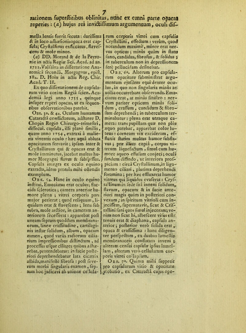 fatlonem fopeffiltlbus oblinitas, nilhc ex omni parte opacas leperies; (^) hujus rei invidiflTimum argumentum, oculi dil^ jnella lentis fuerit fecuta: duriflima &: in loco adh^efionisopaca erat cap- firla; CryftalWnus exficcatus, flavef- eens & mole minor. (a) DD. Morand & de la Peyro- nie in adis Regix Sci. Acad. ad an. i72 2.Valfalva in differtatione Ana- tomica fecundL Morgagnus, epift. i8a. D, Hoin in adis Reg. Chir. Acad.T. ir. Ex quo dilTertarionem de capfula- rum vitio coram Regia fcien^Aca- demia legi anno 1755> quinque itifiiper reperi opacas, ut ex fequen- tibus obfervationibus patebit. Obs. 3a. & 4a. Oculum humanum Catarada ccnflidatum, adftanre D. Chopin Regio Chirurgo-trirneRri, diHecui. capfula,illi plane fimilis, quam anno 1754 , extraxi a mulie- ris viventis oculo r hxc aqua abluta opacitatem fervavit; ipfam inter & Cryftallinum qui & opacus erat & mole imminutus, jacebat multus hu- mor Morgagni flavus & fubfpifliis. Capfula integra ex oculo equino extrada,idem prorsus mihi oftendit exemplum. Obs. Ta. Hanc in oculo equino inftitui. Emaciatus erat oculus; flac- cida fclerotica; camera anterior hu- more plena ; vitrei corporis pars major perierat; quod reliquum, li- quidum erat & flavefcens; lens fub rubra, mole ardior, in cameram an- teriorem feceflerat: apparebat poft uveam feptum quoddam membrana- ceum, lines cralTitudine, cartilagi- nis inftar folidum, album, opacum tamen, quod variis radiorum cilia- rium imprelTionibus diftindum , ad procelTus ufque ciliares quibus adhae- rebat, protendebatur: in facie pofte- riori deprehendebatur lata cicatrix albida,manifefte fibrofa : poft feve- rum morbi fingularis examen , fep- aira hoc.judicavi ab unione cellula- rum corporis vitrei cum capfulla Cryftallini, efFedum : verum, quod notandum maxime , minor erat ner- vus opticus ; minus quam in ftatu fano, candidus, fibrofus, & folidus 5 . in tuberculum non in depreflionem? fere pellucidam delinebat. Ob Alterum pro capfula- rum opacitate lubminiftrat argu- mentum ejufdem equi dexter ocu- lus, in quo non lingularia minus ac utilia occurrebant obfervanda. Ema- ciatus erat, at minus liniflro : ner- vum pariter opticum minus foli- dum , eralTum, candidum & fibro- fum deprehendi; in tuberculum ter- minabatur : plena erat utraque ca- mera: trans pupillam quae non plus .^quo patebat , apparebat color lu- teus : corneam vix excideram, ef- fluxit ftatini multus humor fubfla- vus ; prae illius copia , corpus vi- treum liquefaftum , limul cum hu- more aqueo elFulum conjeci; oculi fundum diffindo , ut interiora prof- piciam : circa Cryflallinum,in liga- mento ciliari, plurima deprehendi foramina ; per haec effluxerat humor vitreus qui liquidus evaferat: Cryf- tallinum in fede fua inveni folidum^. flavum, opacum & in facie ante- riori magis quam in pofterion’ con- vexum ,“in fpiritum vitrioli cum in- jecillem, fupernatavit, ficut & Crif- tallini fani quos limul injeceram; ve- rum non ficut hi, albefcere vifus eflr; tenuis erat & diaphana, capfula an- terior; pofterior vero folidaerat,- opaca & cralflffima : hanc diligen- ter perfpeftam , ex duabus lamellis membranaceis conflatam inveni alteram cenfui capfulae ipfius lamel- lam , alteram vero cellularum cor- poris vitrei coUaplum. Obs. 7^. Quinia mihi fuppetit pro capfularum vitio & opacitate ^probatio,, ex Catara<fta- cujus ope-