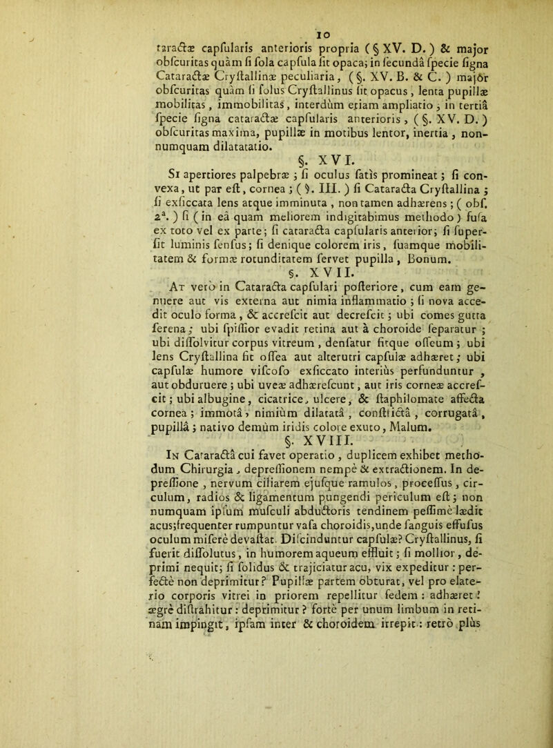 IO taradx capfularis anterioris propria ( § XV. D.) & major obfcuritas (]uam fi fola capfula fit opaca; in {ecimda fpecie figna Cataradas Cryilallins peculiaria, (§. XV. B. & C. ) maj6r obfcuritas quam fi folus Cryllallinus Iit opacus, lenta pupillae mobilitas, immobilitas, interdum e;iam ampliatio 3 in tertia fpecie figna cataradse capfularis anterioris, (§. XV. D. ) obfcuritas maxima, pupillae in motibus lentor, inertia , non- numquam dilatatatio. §. XVI. Si apertiores palpebrae 3 fi oculus fatis promineat; fi con- vexa, ut par ell, cornea ; ( ^. III. ) fi Catarada Cryftallina ; fi exficcata Iens atque imminuta , non tamen adhaerens; ( obf, a®. ) fi (in ea quam meliorem indigitabimus methodo) fufa ex toto Vel ex parte; fi cataracta capfularis anteiior; fi fuper- fit luminis fenfus; fi denique colorem iris, fuamque mobili- tatem & formae rotunditatem fervet pupilla , Bonum. §. XVII. At vero in Catarada capfulari pofteriore , cum eam ge- nuere aut vis externa aut nimia inflammatio ; fi nova acce- dit oculo forma , & accrefcit aut decrefcit 3 ubi comes gutta ferena; ubi fpiflior evadit retina aut a choroide feparatur ; ubi diflblvitur corpus vitreum , denfatur ficque oflcum 3 ubi lens Cryftallina fit olfea aut alterutri capfuiae adhsret; ubi capfula humore vifcofo exficcato interius perfunduntur , aut obduruere; ubi uveae adhaerefcunt, aut iris corneae accref- cit; ubi albugine, cicatrice^ ulcere, & ftaphilomate affeda cornea; immota» nimium dilatad , confttida , corrugata, pupilla 3 nativo demum iridis colore exuto, Malum, §. XVIII. ^ In Cararada cui favet operatio , duplicem exhibet metho- dum Chirurgia j depreflionem nempe & extradionem. In de- preflione , nervum ciliarem ejufque ramulos, procelTus, cir- culum, radios <5c ligamentum pungendi periculum eft 3 non numquam ipfum mufculi abdudoris tendinem peflime laedit acus3frequenter rumpuntur vafa choroidis,unde fanguis effufus oculum miferedevaftat. Diicinduntur capfulae? Cryftallinus, li fuerit dilfolutus, in humorem aqueum effluit; fi mollior, de- primi nequit3 fi fohdus & trajiciatur acu, vix expeditur: per- fede non deprimitur? Pupillae partem obturat, vel pro elate- rio corporis vitrei in priorem repellitur fedem : adhaeret l aegrediftrahltur; deprimitur? forte per unum limbum in reti- nam impingit, ipfam inter & choroidem irrepit.; retro ,plus