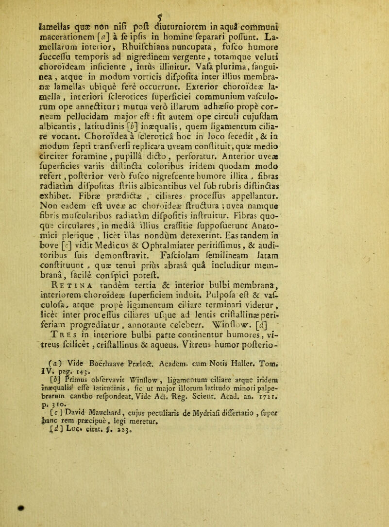 Sameilas quse non niti pofl diuturniorem in aqui communi macerationem [a\ a fe ipfis in homine feparari pofTunt. La- mellarum interior, Rhuifchiana nuncupata , fufco humore fuccelTu temporis ad nigredinem vergente, totamque veluti choroideam inficiente , intus illinitur. Vafa plurima, fangui- nea , atque in modum vorticis difpofita inter illius membra- nae lamellas ubique fere occurrunt. Exterior choroidese la- mella , interiori fclerotices fuperficiei communium vafculo- rum ope anneditur; mutua vero illarum adhaefio prope cor- neam pellucidam major eft : fit autem ope circuli cujufdatn albicantis, latitudinis \b'\ inaequalis, quem ligamentum cilia- re vocant. Choroidea a Tclerotica hoc in loco fecedit, & ia modum fepti tranfverfi replicata uveam conftitu!t,quae medio circiter foramine , pupilla dido, perforatur. Anterior uveae fuperficies variis difiinda coloribus iridem quodam modo refert, pofterior verb fufco nigrefcente humore illita^ fibras radiatim difpofitas Uriis albicantibus vel fub rubris diftindas exhibet. Fibrx praedidae , ciliares procelTus appellantur. Non eadem eft uveae ac choroidea ftrudura ;uvea namque fibris mufeuiaribus radiatim difpofitis inftruitur. Fibras quo- que circulares, in media illius craffitie fuppofuerunt Anato- mici plerique , licet idas nondum detexerint. Eas tandem in bove [cj vidit Medicus & Ophralmiater peritifiimus, & audi- toribus fuis demonftravit. Fafciolam femilineam latam conftiruunt ^ quae tenui prius abrasa qu^ includitur mem- brana, facile confpici poteft. Retina tandem tertia & interior bulbi membrana, interiorem choroideae luperficiem induit. Pulpofa eft & vaf- culofa, atque prope ligamentum ciliare terminari videtur, licec inter procelTus ciliares ufque ai lentis criftallinaeperi- feriam progrediatur, annotante celeberr. \Jinflow. [ii] ' Tres in interiore bulbi parte continentur humores, vi- 'treus fcilicet , criftallinus & aqneus. Vitreus humor pofterio- (fl) Vide BoeVhaave Prseled. Academ. cum Notis Haller. Tom. IV. pag. 143. [J] Primus obfervavit Winflow, ligamentum ciliare atque iridem Inaequalis’ elTe latitudinis, fic ut major illorum latitudo minori palpe- brarum cantho reipondeat. Vide Ad. Reg. Scient. Acad. an. i/zr, P* 3 IO* . [c ] David Mauchard, cujus peculiaris de Mydriafi dllTerlatio , luper hanc rem przcipue, legi meretur,