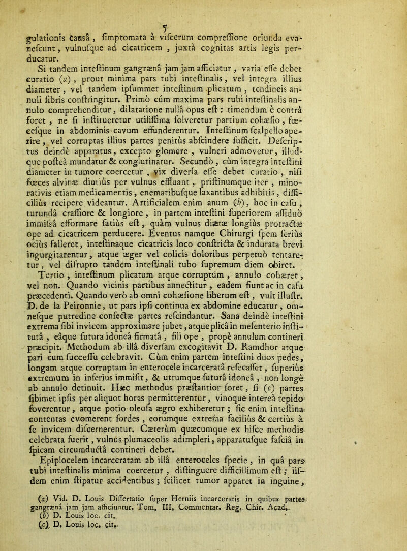 ^lationis tansa , fimptomata a vifcerum compreflione oriunda eva- BefcLint, vulnufque ad dcairicem , juxra cognitas artis legis per- ducatur. Si tandem inteflinura gangraena jam jam afficiatur , varia eflTe debet curatio (a) , prout minim.a pars tubi inteflinalis, vel integra illius diameter , vel tandem ipfummet inteftinum .plicatum , tendineis an- nuli fibris conftringitur. Primb cum maxima pars tubi intefiinalis an- nulo comprehenditur, dilatatione nulla opus efl:: timendum b contra foret , ne fi inftitueretur utiliffima folveretur partium cohsfio, foe- eefque in abdominis'cavum effunderentur. Inteftinum fcalpelloape- rire , vel corruptas illius partes penitus abfcindere fufficit. Defcrip- tus deinde apparatus, excepto glomere , vulneri admovetur, iilud- que poftea mundatur & conglutinatur. Secundo , cum integra inteflini diameter in tumore coercetur , vix diverfa efle debet curatio , nifi foeces alvinse diutius per vulnus effluant, priftinumque iter , mino- rativis etiam medicamentis, enematibufque laxantibus adhibitis, diffi- cilius recipere videantur. Artificialem enim anum (h), hoc in cafu , turunda craffiore & longiore , in partem inteftini fuperiorem affiduo immifsa efformare fatius eft , quam vulnus disette longius protradl® ope ad cicatricem perducere. Eventus namque Chirurgi fpem feriiis ocihs falleret, inteftinaque cicatricis loco conftridta & indurata brevi ingurgitarentur, atque aeger vel colicis doloribus perpetuo tentarer tur, vel difrupto tandem inteftinali tubo fupremum diem obiret. Tertio, inteftinum plicatum atque corruptum , annulo cohteret, vel non. Quando vicinis panibus annedlitur , eadem fiunt ac in cafii prtecedenti. Quando vero ab omni cohsfione liberum efl, vult illuflr. D. de la Peironnie, ut pars ipfi continua ex abdomine educatur, om- nefque putredine confed» partes refeindantur. Sana deinde inteftini extrema fibi invicem approximare jubet, atque plica in mefenterioinfti- tuta , e^ue futura idonea firmati, fili ope , prop^ annulum contineri praecipit. Methodum ab illa diverfam excogitavit D. Ramdhor atque pari cum fiicceifu celebravit. Cum enim partem inteftini duos pedes, longam atque corruptam in enterocele incarcerata refecafiet, fuperius extremum in inferius immifit, & utrumque futura idonea , non longe ab annulo detinuit. Hsec methodus praeftantior foret, fi (c) partes fibimet ipfis per aliquot horas permitterentur, vinoque interea tepido foverentur, atque potio oleofa asgro exhiberetur; fic enim inteftina contentas evomerent fordes , eorumque extrema facilius & certius a fe invicem difeernerentur. Caterum quacumque ex hifce methodis celebrata fuerit, vulnus plumaceolis adimpleri, apparatufque fafeia in fpicam circuraducfta contineri debet. Epiplocelem incarceratam ab illa enteroceles fpecie, in qua pars' tubi inteflinalis minima coercetur , difting.uere difficillimum eft ; iif- dem enim ftipatur accidentibus; fcilicet tumor apparet in inguine, (a) Vid. D. Louis Differtatio fuper Herniis incarceratis in quibus parte»-- gangrena jam jam afficiuntur. Tom, III, Conamemar, Reg, Cbir. Acad,* (b) D. Louis loc. cit.