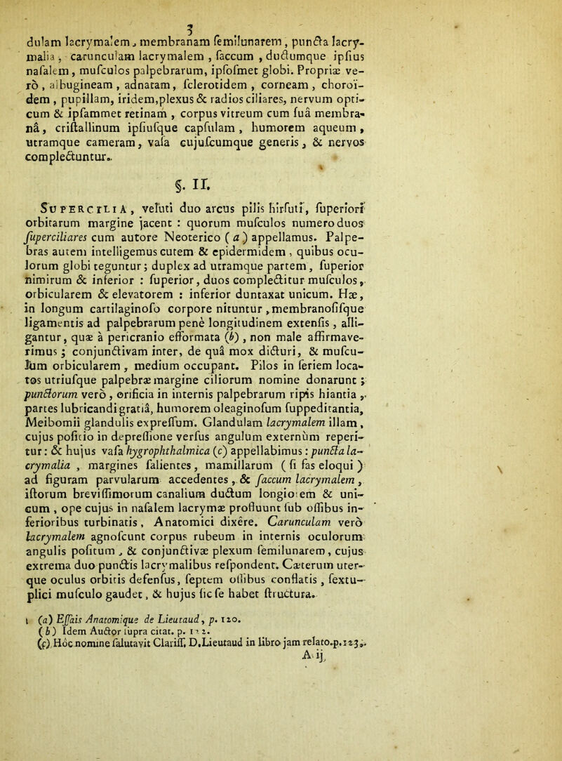 du1am lacrymalem j membranam femilunarem, piind^a lacry- malia , carunculam lacrymalem , faecum , duduroque ipfius nafalem, mufculos palpebrarum, ipfofmet globi. Proprias ve- ro , albugineam , adnacam, fclerotidem , corneam, choroi- dem , pupillam, iridem,plexus & radios ciliares, nervum opti- cum & ipfammec retinam , corpus vitreum cum fua membra- na , criftallinum ipfiufque capfulam , humorem aqueum , utramque cameram, vala cujufcumque generis, & nervos complectuntur.. §. ir. SuFERcrLiA , vehiti duo arcus pilis hirfutr, fuperiorr orbitarum margine jacent : quorum mufculos numero duos fuperciliares cum autore Neoterico (a) appellamus. Palpe- bras autem intelligemus cutem & epidermidem , quibus ocu- lorum globi teguntur; duplex ad utramque partem, fuperior nimirum & inferior ; fuperior, duos compleditur mufculos, orbicularem & elevatorem ; inferior duntaxat unicum. Hae, in longum cartilaginofo corpore nituntur , membranolifque ligamentis ad palpebrarum pene longitudinem extenfis, alli- gantur, quae a pericranio efformata (h) , non male affirmave- rimus ; conjundivam inter, de qua mox didluri, & mufeu- liim orbicularem , medium occupant. Pilos in feriem loca- tos utriufque palpebras margine ciliorum nomine donarunt j punElorum vero, orificia in internis palpebrarum ripis hiantia partes lubricandi gratia, humorem oloaginofum fuppeditantia, Meibomii glandulis expreffum. Glandulam lacrymalem illam, cujus poficio in depreffione verfus angulum externum reperi- tur: & hujus vafa hygrophthalmica (c) appellabimus:punSlala- crymalia , margines falientes, mamillarum ( fi fas eloqui ) ad figuram parvularum accedentes , & faecum lacrymalem ^ iftorum brevi (fimorum canalium dudum longiotem & uni- cum , ope cujus in nafalem lacrymx profluunt (ub offibus in- ferioribus turbinatis , Anatomici dixere. Carunculam vero lacrymalem agnofeunt corpus rubeum in internis oculorum angulis politum ^ & conjunftivse plexum femilunarem, cujus extrema duo pundis lacrymalibus refpondent. Cxterum uter- que oculus orbitis defenfus, feptem ollibus conflatis, fextu— plici mufculo gaudet, &c hujus fiefe habet ftruCtura. I (a) EJJais Anatomique de Lieutaud, p. 12,0. (6) Idem Auftpr liipra citat, p. n 2. (f),Hoc nomine falutavit CiarilT, D.Lieutaud in libro jam relato.p,i23 j. A> ij^