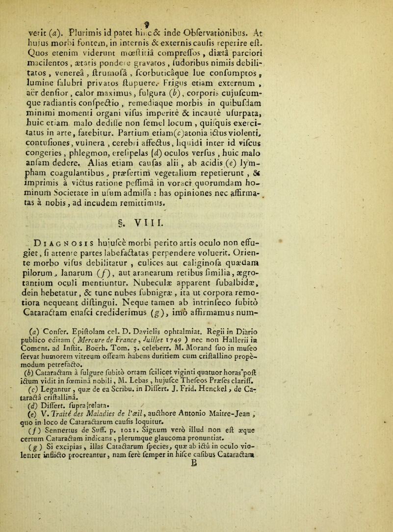 verit (^). Plurimis Id patet hii.c&inde Obfervationibus. At hujus morbi fontem, in internis &^xternis caufis reperire elL Quos etenim viderunt moeftitia comprefTos, diaet^ parciori macilentos, astaris pondeie gravatos , ludoribus nimiis debili- tatos , Venerea , flruraofa , fcorbutlC^ue lue confumptos, lumine falubri privatos llupuere,- Frigus etiam externum , aer denfior , calor maximus, fulgura (b), corporis cujufcuiri” que radiantis confpedlio , remediac^ue morbis in quibufdam minimi momenti organi vifus imperite 3c incaute ufurpata, huic etiam malo dediOe non femel locum , quifquis exerci- tatus in arte, fatebitur. Partium etiam(c)atonia idusviolenti, contufiones, vulnera , cerebri affedus, liquidi inter id vifcus congeries, phlegmon, erelipelas (d) oculos verfus , huic malo anfam dedere. Alias etiam caufas alii, ab acidis (e) lym- pham coagulantibus, pryfertini vegetalium repetierunt, imprimis a vidus ratione peflima in voraci quorumdam ho- minum Societate in ufum admifla ; has opiniones nec affirma-. tas a nobis, ad incudem remittimus. §. VIII. Diagnosis huiufc^ morbi perito artis oculo non effu- giet, fi attente partes labefadatas perpendere voluerit. Orien- te morbo vifus debilitatur , culices aut caliginofa qusedara pilorum, lanarum (/), aut aranearum retibus fimilia, aegro- tantium oculi mentiuntur. Nubeculae apparent fubalbidae, dein hebetatur, & tunc nubes fubnigrae, ita ut corpora remo- tiora nequeant diftingui. Neque tamen ab intrinfeco fubito Cataradam enafci crediderimus (g), imo affirmamus num- (a) Confer, Epiftolam cel. D. Davielis ophtalmiat. Regii in Diario publico editam ( Mercare de France, ■^uillet 1749 ) nec non Hallerii ira Coment, ad Inftit. Boerh. Tom. 5. celeberr. M. Morand fuo in mufeo fervat humorem vitreum olTeam habens duritiem cum crifiallino prope- modum petrefafto. (b) Cataraftam a fulgure fubito ortam fcilicet viginti quatuor horas’poft idum vidit in foemina nobili, M. Lebas, hujufce Thefeos Prsefes clarifT. (c) Legantur , qux de ea Scribu. in DifTert, J. Frid. Henckel > de Car tarada criftallina. (i) Differt, fuprajrelata» (e) V. Traitd des Maladies de 1’mly audhore Antonio Maltre-Jean , quo in loco de Cataradarum caufis loquitur, (/) Sennertus de Siiff. p, 1021. Signum vero illud non eft seque certum Cataradam indicans , plerumque glaucoma pronuntiat. (g ) Si excipias , illas Catadarum fpecies, qute ab idu in oculo vio- lenter infiido procreantur, nam fere femper in hifce calibus Cataradam