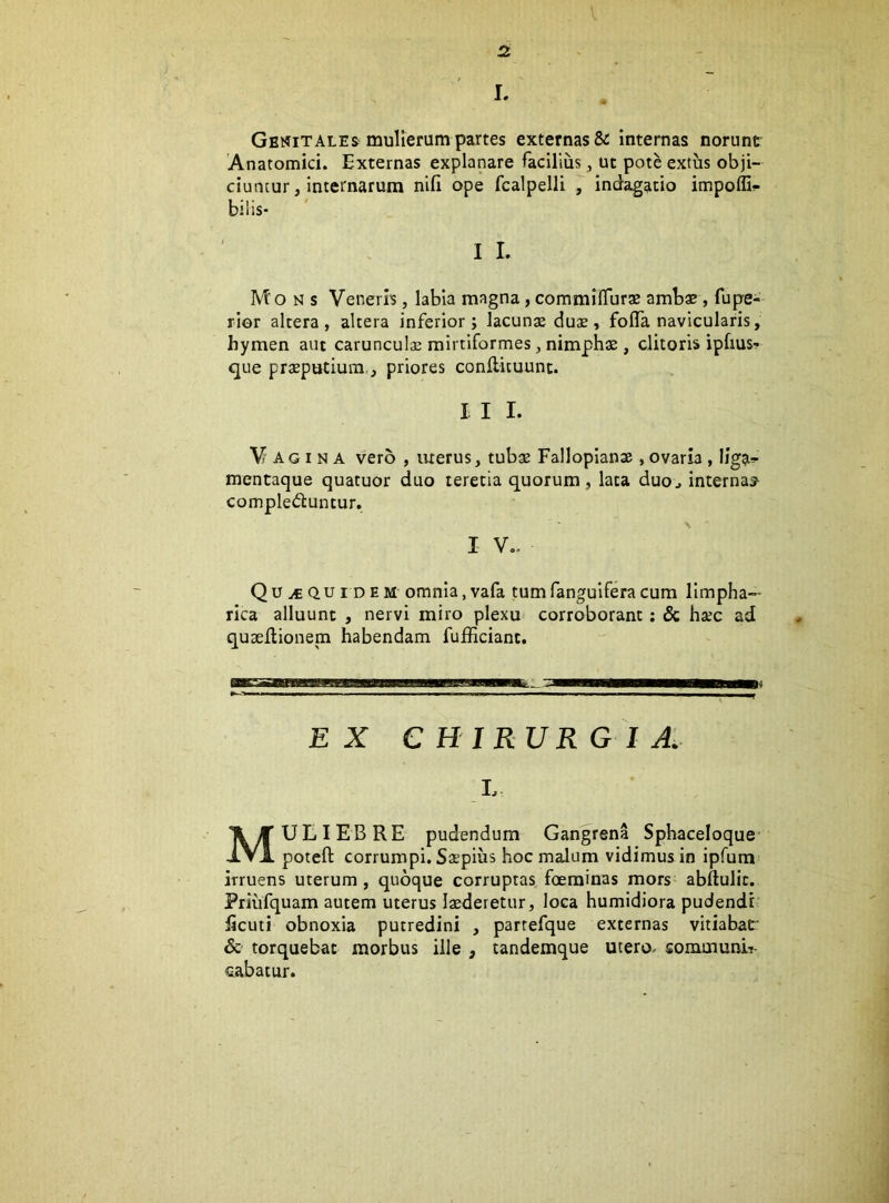 l V V, ' -V< • 2; I. /;V' Genitales^ mulierum partes externas &; internas norunt Anatomici. Externas explanare facilius ^ ut pote extus obji- ciuntur, internarum nifi ope fcalpelli , indagatio impoffi^- Mons Veneris, labia magna, commifluras amb* , fupe- rior altera, altera inferior; lacunas du£, fofla navicularis, hymen aut carunculas mirtiformes, nimphas, clitoris ipfius- que preputium,j priores conflicuunt. I I I. Vagina vero , luerus, tubas Fallopianae , ovaria , liga-” mentaque quatuor duo teretia quorum, lata duoj internas^ complectuntur, I V.. Qu^quidem omnia,vafa tumfanguiferacum limpha- rica alluunt , nervi miro plexu corroborant; & hasc ad quseilionem habendam fufEciant. EX CHIRURGIA. L Muliebre pudendum Gangrena Sphaceloque- poteft corrumpi. SsEpius hoc malum vidimus in ipfum irruens uterum, quoque corruptas foerainas mors abftulic. Priufquam autem uterus laederetur, loca humidiora pudendi ficuti obnoxia putredini , partefque externas vitiabar & torquebat morbus ille , tandemque utero- sommunii- cabatur.