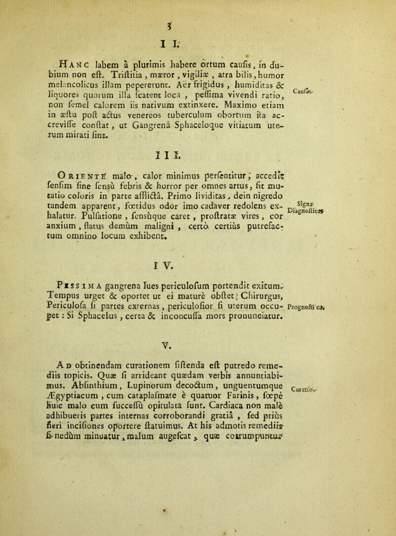 I I. H A N c labem a plurimis habere ortum caufis, fn du- bium non eft. Triftitia, maeror, vigiliae , atra bilis,humor melancolicus illam pepererunc. Aer frigidus , humiditas & liquores quorum illa fcatent loca , peffima vivendi ratio, non femel calorem iis nativum extinxere. Maximo etiam in seflu poft aftus venereos tuberculum obortum ita ac- crevifle conftat, ut Gangrena Sphaceloque vitiatum ute- rum mirati jfinc. I I I. OrientS malo-, calor minimus perlentltur J accedi? fenfim fine fensu febris & horror per omnes artus, fit mu- tatio coloris in parte afflida. Primo lividitasj dein nigredo tandem apparent, foetidus odor imo cadaver redolens ex- halatur. Pulfatione , fensiique caret , proftratae vires, cor anxium , flatus demum maligni , certo certius putrefac: tum omnino locum exliibenc. I V. Piss IMA gangrena lues periculofum portendit exitum. Tempus urget & oportet ut ei mature obftet; Chirurgus, Periculofa fi partes externas, periculofior fi uterum occu- pet : Si Sphacelus, certa & inconcufla mors pronuneiatur. V. Ab obtinendam curationem fiflenda eft putredo reme- diis topicis. Qute fi arrideant quaedam verbis annuntiabi- mus. Abfinihium, Lupinorum decodum, unguentumque jpigyptiacum , cum cataplafmate h quatuor Farinis, foepe huic malo cum fucceflu opitulata funt. Cardiaca non male adhibueris partes internas corroborandi gratia , fed prius fieri incifiones oportere ftatuimus. At his admotis remediis- fi-nedilra minuatur»malum augefcat j. quae cosrumpuntui^ / Caulafs- Signa^ Diagnoilicsf Prognofti ca. Curatio,.