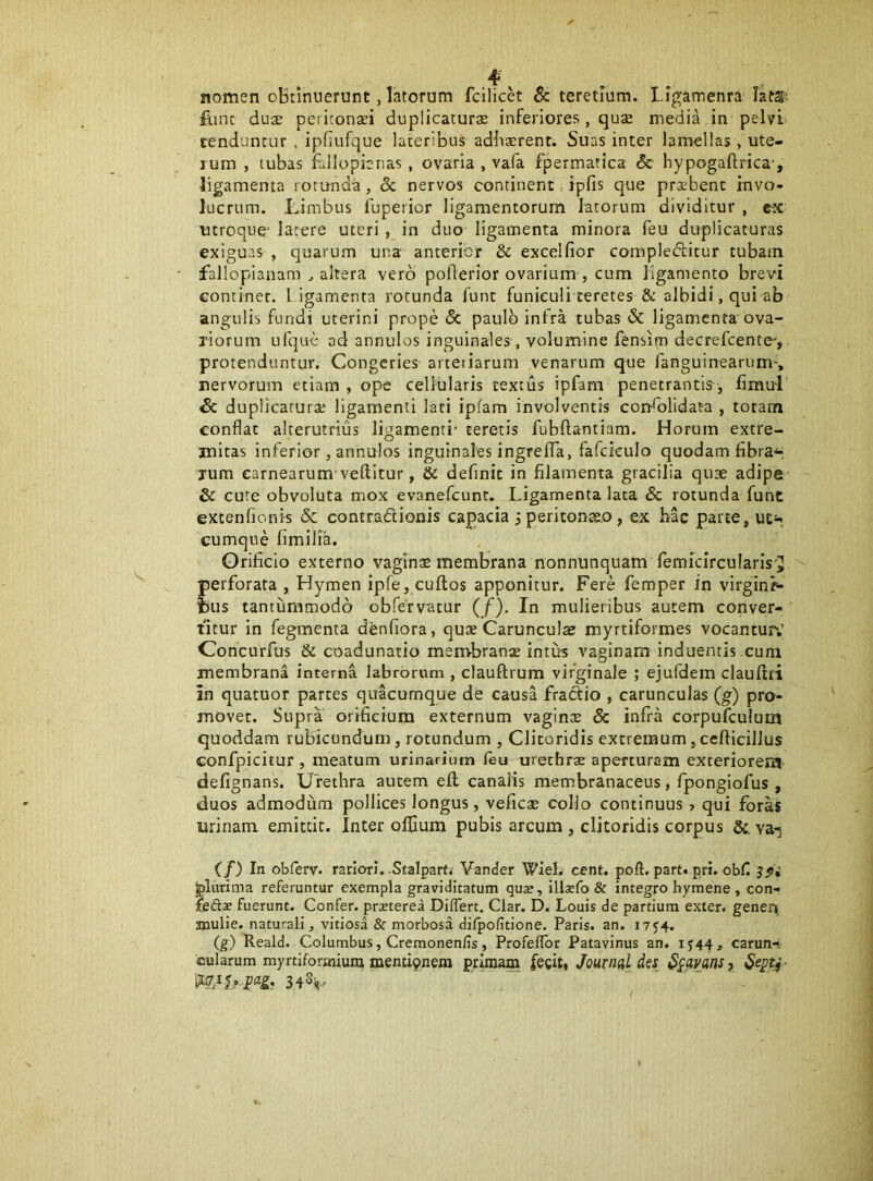 ^. . . nomen oBtinnerunt, latorum fcilick 8c teretium. LIgamenra latS- fune du£E peiitonsi duplicatura inferiores, quje inedia in pelvi tenduntur . ipfiufque lateribus adhaerent. Suas inter lamellas, ute- rum , tubas fallopicnas , ovaria , vafa fpermatica & hypogaftrica-, ligamenta rotunda, & nervos continent, ipfis que praebent invo- lucrum. Limbus Ibperior ligamentorum latorum dividitur , ex utroque* latere uteri, in duo ligamenta minora feu duplicaturas exiguas , quarum una anterior & excelfior compledlitur tubam fallopianam ^ altera vero poflerior ovarium , cum ligamento brevi continet, l igamenta rotunda fune funieuliteretes & albidi, qui ab angulis fundi uterini prope & paulb infra tubas & ligamenta ova- riorum ufque od annulos inguinales , volumine fensim decrefeente, protenduntur. Congeries arteriarum venarum que fanguinearum-, nervorum etiam , ope cellularis textus ipfam penetrantis ^ fimul & duplicaturae ligamenti lati ipfam involventis corrhalidata , totam conflat alterutrius ligamenti- teretis fubftantiam. Horum extre- mitas inferior , annulos inguinales ingrelTa, fafckulo quodam fibrE'^; rum carnearum veftitur, & definit in filamenta gracilia quae adipe & cure obvoluta mox evanefeunt. Ligamenta lata & rotunda funt excenfionis & contradionis capacia jperitonteo, ex hac parte, U£i-. cumque fimilia. Orificio externo vaginae membrana nonnunquam lemkircularis ij perforata , Hymen ipfe, cuftos apponitur. Fere femper in virgin/*- i)us tantummodo obfervatur (/), In mulieribus autem conver- titur in Tegmenta denfiora, quae Carunculae myrtiformes vocantur,’ Concurfus & coadunatio membranae intus vaginam induentis cuna membrana interna labrorum , clauftrum virginale ; ejufdem clauftri In quatuor partes quacumque de causa fractio , carunculas (g) pro- movet. Supra orificium externum vaginae & infra corpufculum quoddam rubicundum, rotundum , Clitoridis extremum, cefticilJus confpicitur , meatum urinarium leu urethrx aperturam exteriorem defignans. Urethra autem ell canalis membranaceus, fpongiofus , duos admodum pollices longus, veficae collo continuus > qui foras urinam emittit. Inter oflium pubis arcum , clitoridis corpus &. va-^ (f) In obferv. rariori. Stalpart; Vander Wiel. cent. pofl. part. pri. obfi plurima referuntur exempla graviditatum quae, illaefo & integro hymene , con- feftx fuerunt. Confer, prxterea Differt. Clar. D. Louis de partium exter, genen anulie. naturali, vitiosa & morbosa difpofitione. Paris, an. I7J4. (g) Reald. Columbus, Cremonenfis, Profeffor Patavinus an. carun-; cularum myrtiformiuni mentknera primam fegit, Journal des ^lavans ? Septi ■