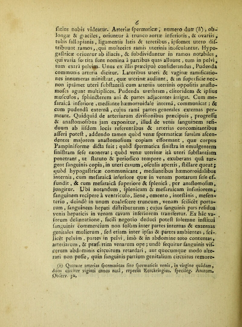 Tatius nobis videatur. Arterlse fpermatlcae numero duaa (!i), ob- Jongoc & giaciles, oriuntur a trunco aortae inferioris ,& ovariis, tubis fallopianis, ligamentis latis & teretibus, ipfomet utero diC- tribuunt ramos, ^qui multoties ramis uterinis inofculantur. Hypo- gaftrics oriuntur ab iliacis, & fubdividuntur in ramos notabiles, qui varia foitita funt nomina a partibus quas alluunt, tum in pelvi, tum extra pelvim- Unus ex illis praecipue conliderandus, Pudenda communis arteria dicitur. Lateribus uteri 8c vaginae ramificatio- nes innumeras miniftrat, quae uterinae audiunt, & in fupei ficie nec- non ipsamet uteri fubftantia cum arteriis uterinis oppofiris anafto- mofes agunt multiplices. Pudenda urethram , clitoridem Sc ipfius mufculos, fphinderem ani Sc partes adjacentes irrigat. Cum me- faraica inferiore ,mediante haemorroidale interna, communicat ; & cum pudenda externa , cujus rami partes generales externas per- meant. Quidquid de arteriarum divihonibus prscipuis , progrelTu & anaftomolibus jam exponitur, illud de venis fanguinem refi- duum ab iifdem locis referentibus Sc arterias concomitantibus afleri potert , addendo tamen quod venae fpermaticae fursura afcen- dentes majorem anaftomofium copiam efformant , quae corpus Pampiniforme dida fuit; quoJ fpermatica finiftra in emulgentem finiftram fefe exonerat; quod venae uterinae ita uteri fubftantiam penetrant, ut flatuto & periodico tempore , exuberans qua tur- gent fanguinis copia,in uteri cavum, ofculis apertis, flillare queat; quod hypogaftricae communicant , mediantibus haemorroidalibus internis, cum naefaraici inferiore quae in venam portarum fefe ef- fundit , Sc cum mefaraica fuperlore Sc fplenica , per anaflomofim, jungitur. Ubi notandum , (plenicam & mefaraicam inferiorem, fanguinem recipere a ventriculo^ liene , omento , inteftinis, mefen** terio , deinde tn unum coalefcere truncum, venam fcilicet porta- rum , fanguinem hepati diftributuram ; cujus fanguinis pars refidua venis hepaticis in venam cavam inferiorem transfertur. Ex hac va- Sorum delineatione, facili negotio deduci poteft folemne inftitui fanguinis' commercium non 1'olum inter partes internas & externas genitales mulierum , fed etiam inter ipfas Sc partes ambientes, fci-. iic^t pelvim , partes in pelvi ^ imo Sc in abdomine toto contentas, arteriarum , Sc prxTrtim venarum ope ; unde fequitur fanguinis viC- cerum abdominis circuitum retardari, aut quocumque modo alte- rari non pofie, quin fanguinis partium genitalium circuitus remore- (k) Quatuor arterias fpermaticas fine fpermaticis venis, in virgine quadam, duos circiter yiginh annos nata, reperiit I^erckringius. fpecileg. Anatom. .Obferv. 31.