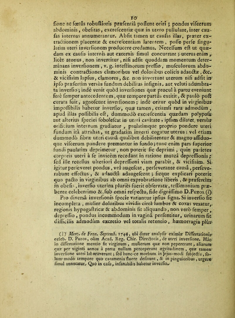 ro' fione ac foetus robuftioris praefentia poflunt oriri; pondus vlfcerum abdominis, obefitas, excrefcentix quae in utero pullulant, inter cau- fas internas annumerantur. Abfit tamen ut caufas illas, praeter ex- tractionem placentae & excreTcentiam latentem , polTe perfe fingu» Jatim uteri inverfionem producere credamus. NecelTura eft ut quae- dam ex eaufis internis aut externis fimul concurrant; uterus enim y; licet atonus, non invertitur, nifi adfit quoddam momentum deter- minans inverfionem , v. g. inteftinorum preflio , mufculorum abdo- minis contraftiones clamoribus vel doloribus colicis adaudlae, dcc.* & vicifisim lapfus, clamores , &c. non invertunt uterum nifi adfit irj^ ipfo praefertim versus fundum debilitas infignis, aut veluti adumbra- ta inverfio; inde venit quod inverfiones quae procul a partu eveniunt fere femper antecedentem, quae tempore partus extitit, & paulo poft curata fuit, agnofeunt inverfionem ; inde oritur qu6d in virginibus^ impofiibilis habetur inverfio’, quse tamen, etiamfi rara admodum, apud illas pofiibilis efl:, dummodo exciefcentia quaedam polypola- aut alterius fpeciei fobolefcat in uteri cavitate > ipfam dilatet, versus- orificium internum gradiatur , paulatimque proprio pondere uteri fundum ita attrahat, ut gradatim inverti cogatur uterus; vel etiaiii dummodo fibrae uteri causa qualibet debilitentur & magno affiduo- que vifeerum pondere premantur in fundo; tunc enim pars fuperior fundi paulatim deprimetur , non poreric fic deprimi, quin parietes corporis uteri a fe invieem recedant in ratione mutuji deprefllonis fed ille recellus ulteriori deprelfioni viam parabit, & vicifisim. Si- igitur perleveret pondus, vel augefeat, perfeverante causa, perfeve- rabunt elfedus , & adauCla adaugefeent; ficque explicari poterit quo patio in virginibus ab omni exprobratione liberis , &• praefertim- in obefis, inverfio uterina pluries fuerit obfervata*, reftimonium prae- bente celeberrimo &,fub omni refpedu, fide digniflimo D.Puzos.(/) Pro diversa inverfionis fpecie variantur ipfius figna. Si invorfio fic- incompleta , mulier doloribus vividis circ^ lumbos dc coxas vexatur,, regionis hypogaftricaj & abdominis fic aliquando, non ver6 femper, deprefiio , pondus incommodum in vagina perfeniitur, urinarum fit difficilis admodum excretio vel totalis retentio, haemorragia plus> (ly Merende Frcin. Septemh. 1744, ubi datur analy/is- eximise DillerfatlomV celeb. D. Puzos, olira Acad. Reg. Chir. Diredoris, de uteri inver/ione. Hic in dilfertatione mentio fit virginum , mulierum qu2 non pepererant, aliarum- qux per viginti annos a partu nullam perceperant segritudinem, qua; tamen' inverfione uteri lat oraverunt; fed hunc-ce morbum in jejus-modi fubjedis , Ib- luimmodb tempore quo catamenia fluere definunt, & in pinguioribus, urger®' fimul annotatur.. Quo in cafuy infanabilis habetur inyerfiov