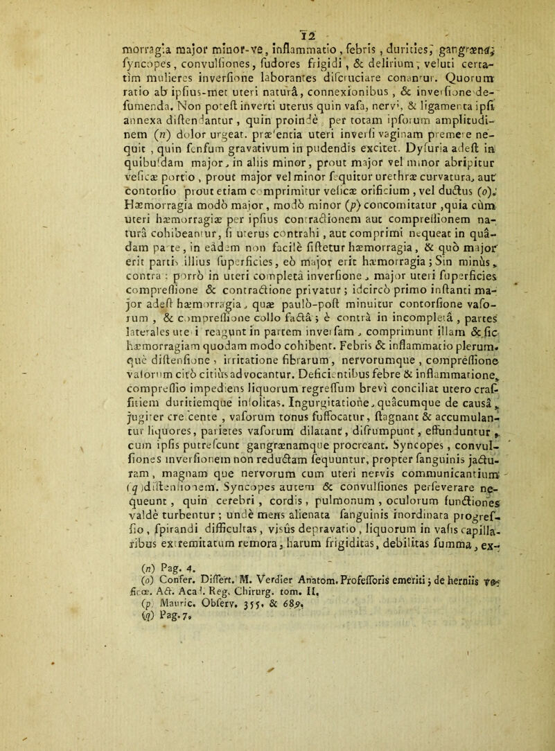 morragia major minor-ve, inflammatio, febris, durities^ gangrajnif^ fyncopes, convuHiones, fudores frigidi, 5c delirium7 veluti certa- tim mulieres inverfione laborantes difcruciare concinmi. Quorurrr ratio ab ipfius-met uteri naturi, connexionibus, Sc inveifione de- fumenda. Non poreH; inverti uterus quin vafa, nervi, & ligamenta ipfl annexa diflendantur , quin proinde per totam ipforum amplitudi- nem (n) dolor urgeat. prae'entia uteri inverd vaginam premere ne- quit , quin fenfum gravativum irr pudendis excitet. Dyfuria adeft ia quibufdam major^ in aliis minor, prout major vel minor abripitur veficae portio , prout major vel minor fequitur urerhrx curvatura^ aut contorfio 'piout etiam comprimitur veiicse orificium , vel dudlus (o); Haemorragia modb major, modb minor (/?) concomitatur ,quia ctlm uteri hasmorragiae per ipfius conrraflionem aut compreilionem na- tura cohibeantur, fi uterus contrahi, aut comprimi nequeat in qua- dam pa te, in eadem non facile fiftetur haemorragia , & quo major erit parti', illius fuperficles, eo major erit h.Tmorragia; Sin minus contra ; porrb in uteri completa inverfione ^ major uteri fuperficies compreflione Sc contradione privatur; idcircb primo inflanti ma- jor adefl haemorragia j quse paulb-pofl minuitur contorfione vafo- lum , & compreflione collo fada j S contra in incompleta , parces laterales ute i reagpntin partem inveifam, comprimunt illam &fic hacmorragiam quodam modo cohibent. Febris Sc inflammatio plerum* que diftenfione 7 irritatione fibrarum, nervorumque , compreflione valornm cito citiivsad vocantur. Deficientibus febre & inflammatione,, compreflio impediens liquorum regreflum brevi conciliat utero crafi fiiiem duritiemque infolicas. Ingurgitatione.,quacumque de causa„ jugiter cre cente , vaforum tonus fuffocatiir, ftagnant & accumuland tur liquores, parietes vaforum dilatant, difrumpunt, effunduntur cum ipfis putrefeunt gangrxnamque procreant. Syncopes, convul- fiones inverfionem non redudam fequuntur, propter fanguinis jadu- ram , magnam que nervorum cum uteri nervis communicantium: - ( ^ jdrflenlio iein. Syncopes autem & convulfiones perfeverare ne- queunt, quin cerebri, cordis, pulmonum , oculorum fundiones valde turbentur; unde mens alienata fanguinis inordinata progref- fio , fpirandi difficultas, visus depravatio , liquorum in vafis capilla- ribus extremitatum remora, harum frigiditas, debilitas fumma^ ex- (n) Pag. 4. . _ (o) Confer. Differt. M. Verdier Anatom. Profeffbris emeriti j de herolis fica*. Aft. Acal. Reg. Chirurg. tom. II, (p, Mauric. Obferv, 3J5, 8c