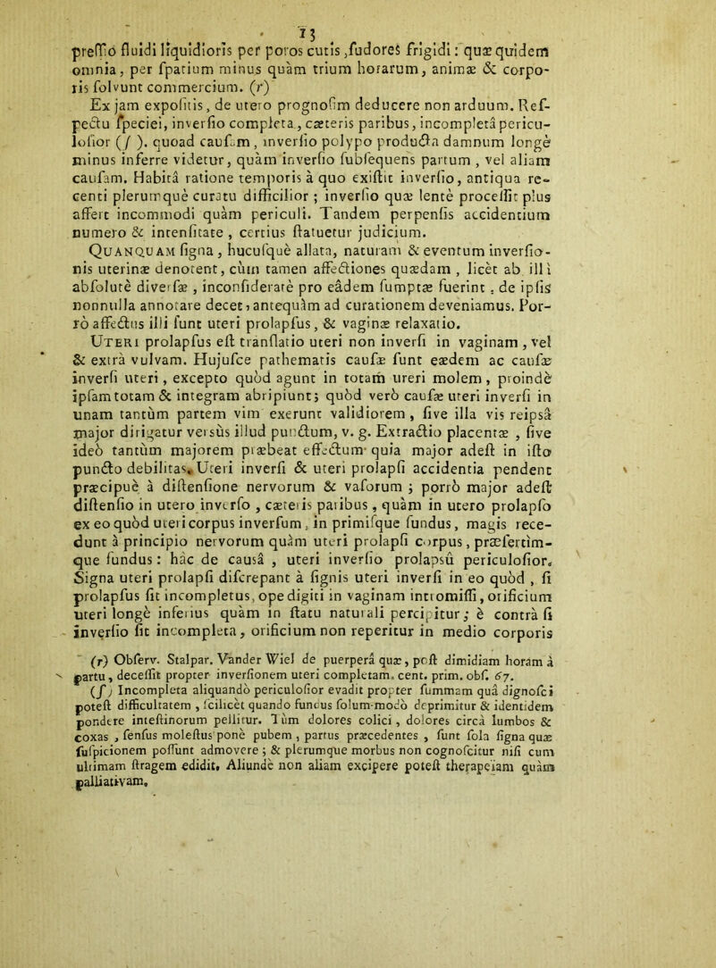 I? , preflHo fluidi liquidioris per poros cutis /udoreS frigidi: qu3C quidem omnia, per fpatium minus quam trium hoiarum, animae & corpo- ris folvunt commercium, (r) Ex jam expolitis, de utero prognofim deducere non arduum. Ref- peftu fpeciei, inverfio completa., ca;teris paribus, incompletapericu- lutior ( / ). quoad cauEm , inverlio polypo produdla damnum longe minus inferre videtur, quam inverfio Tublequens partum , vel aliam caufam. Habita ratione temporis a quo exiftic inverfio, antiqua re- centi plerumque curatu difficilior; inverfio qute lente procellit pius affert incommodi quam periculi. Tandem perpenfis accidentium numero & incenfitate , certius ftatuetur judicium. Quanqu AM figna , huculque allata, naturam & eventum inverfio- nis uterinae denotent, cum tamen affedliones quaedam , licet ab illi abfolute diverf* , inconfiderate pro eadem fumptae fuerint. de iplis nonnulla annotare decet ? antequ.^m ad curationem deveniamus. Por- ro affedus illi fune uteri prolapfus, & vaginae relaxatio. Uteri prolapfus efl tranflatio uteri non inverfi in vaginam , vel & extra vulvam. Hujufce pathematis caufae funt eaedem ac caufae inverfi uteri, excepto qubd agunt in totam ureri molem, proind^ ipfamtotam 5c integram abripiunt; qubd verb caufo uteri inverfi in unam tantum partem vim exerunt validiorem , five illa vis reipsa major dirigatur versus illud pundum, v. g. Extractio placent$ , five ideb tantum majorem pisbeat efferatum-quia major adefl: in ifto puniRo debilitas. Uteri inverfi & uteri prolapfi accidentia pendent praecipue a diftenfione nervorum & vaforum ; porro major adefl diftenfio in utero inverfo , eseteris paribus, quam in utero prolapfo ex eo quod uiei i corpus inverfum, in primifque fundus, magis rece- dunt a principio nervorum qu^m uteri prolapfi corpus, praefertim- que fundus: hac de causa , uteri inverfio prolapsu periculofior. Signa uteri prolapfi diferepant a fignis uteri inverfi in eo quod , fi prolapfus fit incompletus, ope digiti in vaginam inttomifli, orificium uteri long^ inferius quam in flatu naturali percipitur; ^ contra fi - inverfio fic incompleta, orificium non reperitur in medio corporis (r) Obferv. Stalpar. Vander Wiel de puerpera qujc, pcft dimidiam horam a |)artu, deceffit propter inverfionem uteri completam, cent. prim. obf. 67. (/j Incompleta aliquando periculofior evadit propter fummam qua dignofei poteft difficultatem , fcilicet quando funcus fo!um-modb deprimitur & identidem pondere inteftinorum pellitur. Ium dolores colici, dolores circa lumbos & coxas , fenfus moleftus pone pubem , partus procedentes , funt fola figna quae fufpicionem poflunt admovere ; & plerumque morbus non cognofeitur nili cum ultimam ftragem edidit. Aliunde non aliam excipere poteft therapeiam quam palliatfvam.