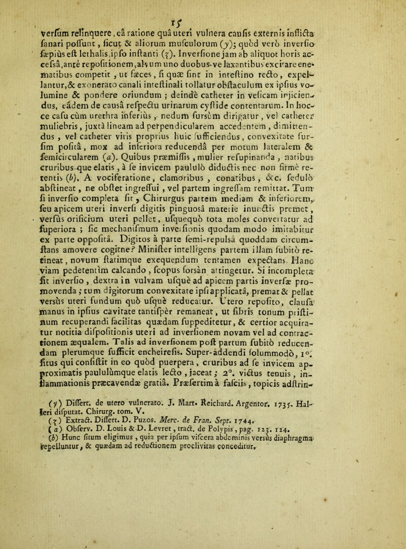 verfiim relini^uere ,ca ratione qua uteri vulnera caufis externis inflifta fanari poflunt, ficut & aliorum murculorum (jy)^ quod ver^ inverfio- fsepius eft lethalis,ip(b inftanti (^). Inverfione jam ab aliquot horis ac- cefsa.ance repofitionem,al-vum uno duobus-ve laxantibus exci'areene* matibus competit , ut faeces, fi quae fint in inteftino refto , expel- lantur,& exonerato canali inteflinali tollatur obftaculum ex ipfius vo- lumine & pondere oriundum ; deinde catheter in velicam injicien- dus, eadem de causa refpedlu urinarum cyflide contentarum. In hoc- ce cafucum urethra ihferius, nedum fursum dirip,atur, vel catheter muliebris, juxt^ lineam ad perpendicularem accedentem , dimitten- dus , vel catheter viris proprius huic fufficiendus, convexitate fur- fim polita, mox ad inferiora reducenda per motum lateralem & femicircularem (a). Quibus prsemiflls , mulier refupinanda , natibus cruribus -que elatis, a fe invicem paululb didudlisncc non firme re- tentis (/>}. A vociferatione, clamoribus , conatibus, &c. fedulb abftineat, ne obftet ingrelTui , vel partem ingrelTam remittat. Tum- fi inverfio completa fit , Chirurgus pattem mediam & inferiorem,, leu apicem uteri inverfi digitis pinguosa materie inundis premet, verfus orificium uteri pellet, ufquequb tota moles convertatur ad fiiperiora ; fie mechanifmum inveifionis quodam modo imitabitur ex parte oppofita. Digitos a parte femi-repulsa quoddam circum- fians amovere cogirne? Miniller intellrgens partem ilJam fubicb re- tineat, novum ftatimque exequendum tentamen expedans, Hanc viam pedetentim calcando , fcopus forsan attingetur, bi incompleta^ fit inverfio , dextra in vulvam ufquead apicem partis inverfi pro- movenda ; tum digitorum convexitate ipfiapplicata, premat &: pellat versus uteri fundum qu6 ufquc reducatur. Utero repolito, claufa' manus in ipfius cavitate tantifper remaneat, ut fibris tonum piifii- num recuperandi facilitas quadam fuppeditetur, & certior acquira- tur notitia difpofitionis uteri ad inverfionem novam vel ad contrac- tionem aequalem. Talis ad inverfionem poft partum fubitb reducen- dam plerumque fufficit encheirelis. Super-addendi lolummodo, i®' fitus qui conliftit in eo qu6d puerpera , cruribus ad fe invicem ap- proximatis paululumque elatis ledo ,jaceat; 2°. vidus tenuis, in- flammationis praecavendae gratiL Praefertima fafeiis, topicis adfiriri- (y) Differt, de utero vulnerato. J; Mari. Reichard. Argentor, 173J. Hal- feri difputat. Chirurg. tom. V. (3;) Extraft. Differt. D. Puzos. Mere- de Fran. Sept. 1744. Ia) Obferv. D. Louis &X>. Levret, trad. de Polypis, pag. 123. 124. (i) Hunc fitum eligimus, quia per ipfum vifcera abdominis versiis diaphragflia- repelluntur, & quaedam ad redudionem proclivitas conceditur.