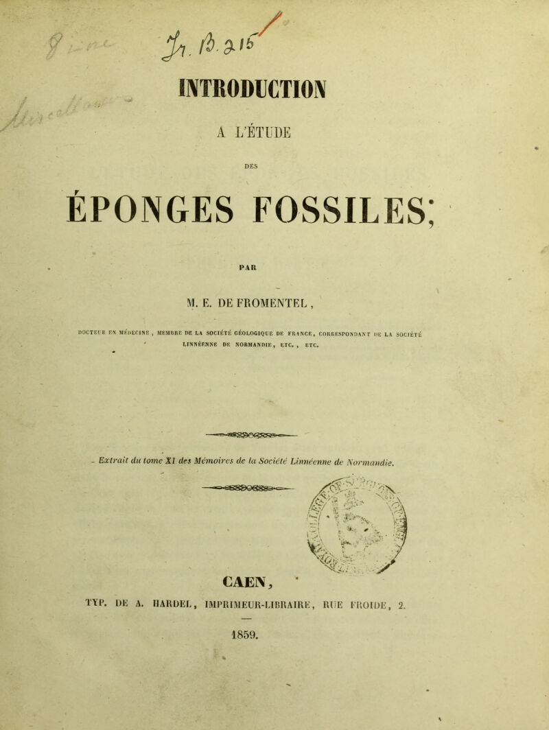 / mTRODUCTIO^ A L’ÉTUDE DES ÉPONGES FOSSILES 9 PAR M. E. DE FROMENT EL , DOCTEtP, EN MÉDECINE , MEMBRE DE L* SOCIÉTÉ GÉOLOGIQUE DE FRINCE, CORRESPONDANT DE LA SOCIÉTÉ ' LINNÉRNNE DE NORMANDIE, ETC., ETC. - Extrait du tome XI des Mémoires de la Société Lbméenne de Normandie. TYP. DE A. HARDEL, IIMPRIMEUR-LIRRAIRE, RUE FROIDE, 2. 1859.