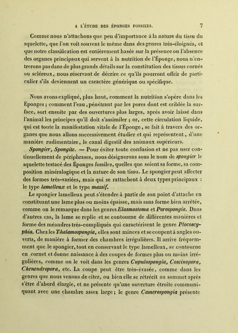 Comme nous n’attachons que peu d’importance à la nature du tissu du squelette, que l’on voit souvent le même dans des genres très-éloignés, et que notre classiiication est entièrement basée sur la présence ou l’absence des organes principaux qui servent à la nutrition de l’Éponge, nous n'en- trerons pas dans de plus grands détails sur la constitution des tissus cornés ou scléreux, nous réservant de décrire ce qu’ils pourront offrir de parti- culier s’ils deviennent un caractère générique ou spécifique. Nous avons expliqué, plus haut, comment la nutrition s’opère dans les Éponges ; comment l’eau , pénétrant par les pores dont est criblée la sur- face, sort ensuite par des ouvertures plus larges, après avoir laissé dans l’animal les principes qu’il doit s’assimiler ; or, cette circulation liquide, qui est toute la manifestation vitale de l’Éponge, se fait à travers des or- ganes que nous allons successivement étudier et qui représentent, d’une manière rudimentaire, le canal digestif des animaux supérieurs. Spongier^ Spongite. — Pour éviter toute confusion et ne pas user con- tinuellement de périphrases, nous désignerons sous le nom de spongier le squelette testacé des Éponges fossiles, quelles que soient sa forme, sa com- position minéralogique et la nature de son tissu. Le spongier peut affecter des formes très-variées, mais qui se rattachent à deux types principaux : le type lamelleux et le type massif. Le spongier lamelleux peut s’étendre à partir de son point d’attache en constituant une lame plus ou moins épaisse, mais sans forme bien arrêtée, comme on le remarque dans les ^QvxxGsElasmosioma et Porospongia. Dans d’autres cas, la lame se replie et se contourne de différentes manières et forme des méandres très-compliqués qui caractérisent le genre Plocoscy- phia. Chez les Thalamospongia, elles sont minces et se coupent à angles ou- verts, de manière à former des chambres irrégulières. Il arrive fréquem- ment que le spongier,tout en conservant le type lamelleux, se contourne en cornet et donne naissance à des coupes de formes plus ou moins irré- gulières, comme on le voit dans les genres Ciipulospongia, Coscinopora, Chenendropora, etc. La coupe peut être très-évasée, comme dans les genres que nous venons de citer, ou bien elle se rétrécit au sommet après s’être d’abord élargie, et ne présente qu’une ouverture étroite communi- quant avec une chambre assez large ; le genre Camerospongia présente