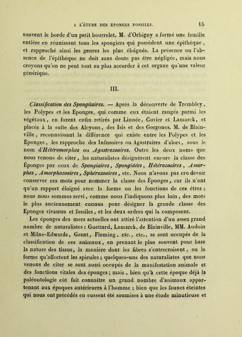 souvent le borde d’un petit bourrelet. M. d’Orbigny a formé une famille entière en réunissant tous les spongiers qui possèdent une épithèque , et rapproché ainsi les genres les plus éloignés. La présence ou l’ab- sence de l’épithèque ne doit sans doute pas être négligée, mais nous croyons qu’on ne peut tout au plus accorder à cet organe qu’une valeur générique. III. Classification des Spongitaires. — Après la découverte de Trembley, les Polypes et les Eponges, qui comme eux étaient rangés parmi les végétaux, en furent enfin retirés par Linnée, Cuvier et Lamarck, et placés à la suite des Alcyons, des Isis et des Gorgones. M. de Blain- ville, reconnaissant la différence qui existe entre les Polypes et les Eponges, les rapprocha des Infusoires ou Agastraires d’alors, sous le nom à'Hétéromorphes ou Agastrozoaires. Outre les deux noms que nous venons de citer, les naturalistes désignèrent encore la classe des Eponges par ceux de Spongiaires, Spongidées, Hétérozoaires , Amor- phes, Amorphozoaires, Sphérozoaires, etc. Nous n’avons pas cru devoir conserver ces mots pour nommer la classe des Éponges, car ils n’ont qu’un rapport éloigné avec la forme ou les fonctions de ces êtres ; nous nous sommes servi, comme nous l’indiquons plus loin , des mots le plus anciennement connus pour désigner la grande classe des Eponges vivantes et fossiles, et les deux ordres qui la composent. Les éponges des mers actuelles ont attiré l’attention d’un assez grand nombre de naturalistes ; Guettard, Lamarck, de Blainville, MM. Audoin et Milne-Edwards, Grant, Fleming, etc., etc., se sont occupés de la classification de ces animaux, en prenant le plus souvent pour base la nature des tissus, la manière dont les fibres s’entrecroisent, ou la forme qu’affectent les spiculés ; quelques-uns des naturalistes que nous venons de citer se sont aussi occupés de la manifestation animale et des fonctions vitales des éponges ; mais , bien qu’à cette époque déjà la paléontologie eût fait connaître un grand nombre d’animaux appar- tenant aux époques antérieures à l’homme ; bien que les faunes éteintes qui nous ont précédés en eussent été soumises à une étude minutieuse et