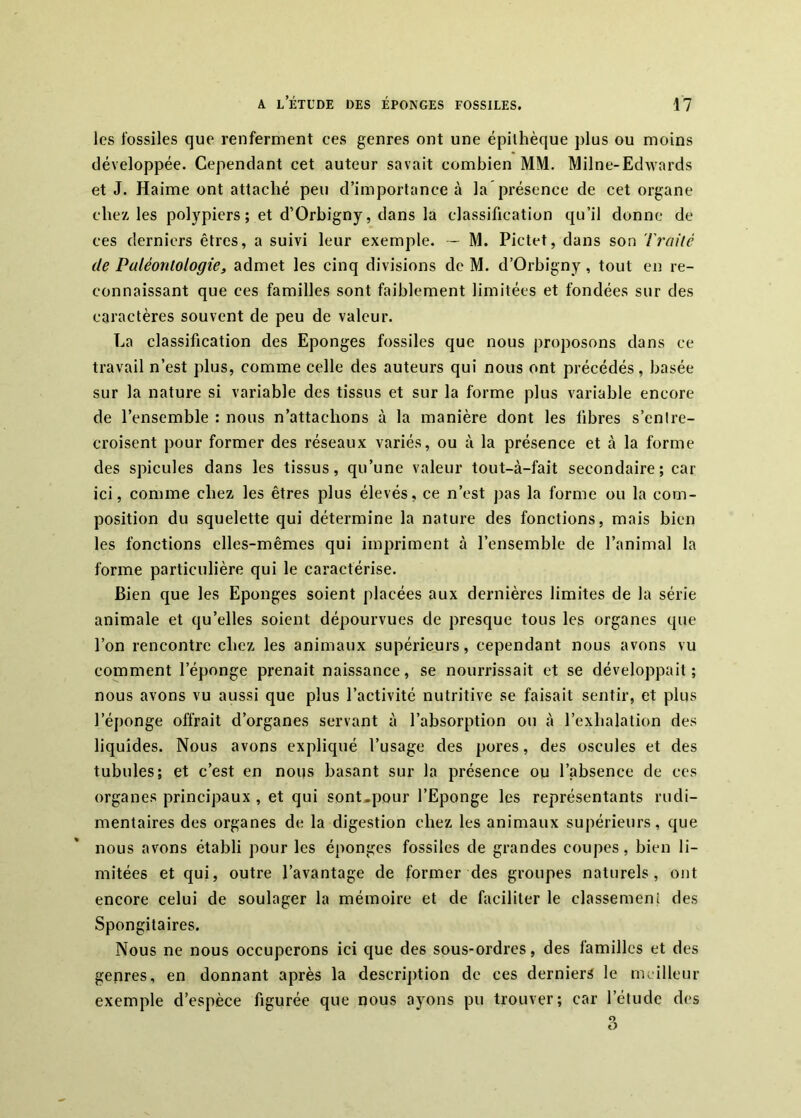 les fossiles que renferment ees genres ont une épithèque plus ou moins développée. Cependant cet auteur savait combien MM. Milne-Edwards et J. Haime ont attaché peu d’importance à la présence de cet organe chez les polypiers; et d’Orbigny, dans la classification qu’il donne de ces derniers êtres, a suivi leur exemple. -- M. Pictet, dans son 7>y//Vc de Paléontologie3 admet les cinq divisions de M. d’Orbigny, tout en re- connaissant que ces familles sont faiblement limitées et fondées sur des caraetères souvent de peu de valeur. La classification des Eponges fossiles que nous proposons dans ce travail n’est plus, comme celle des auteurs qui nous ont précédés, basée sur la nature si variable des tissus et sur la forme plus variable encore de l’ensemble : nous n’attachons à la manière dont les libres s’entre- croisent pour former des réseaux variés, ou ii la présence et à la forme des spiculés dans les tissus, qu’une valeur tout-à-fait secondaire; car ici, comme chez les êtres plus élevés, ce n’est jias la forme ou la com- position du squelette qui détermine la nature des fonctions, mais bien les fonctions elles-mêmes qui impriment à l’ensemble de l’animal la forme particulière qui le caractérise. Bien que les Eponges soient placées aux dernières limites de la série animale et qu’elles soient dépourvues de presque tous les organes que l’on rencontre chez les animaux supérieurs, cependant nous avons vu comment l’éponge prenait naissance, se nourrissait et se développait; nous avons vu aussi que plus l’activité nutritive se faisait sentir, et plus l’éponge offrait d’organes servant à l’absorption ou à l’exhalation des liquides. Nous avons expliqué l’usage des pores, des oseules et des tubules; et c’est en nous basant sur la présence ou l’absence de ces organes principaux , et qui sont.pour l’Eponge les représentants rudi- mentaires des organes de la digestion chez les animaux supérieurs, que nous avons établi pour les éponges fossiles de grandes coupes, bien li- mitées et qui, outre l’avantage de former des groupes naturels, ont encore celui de soulager la mémoire et de faciliter le classemeni des Spongitaires. Nous ne nous occuperons ici que des sous-ordres, des familles et des gepres, en donnant après la description de ces derniers le meilleur exemple d’espèce figurée que nous ajmns pu trouver; car l’étude des