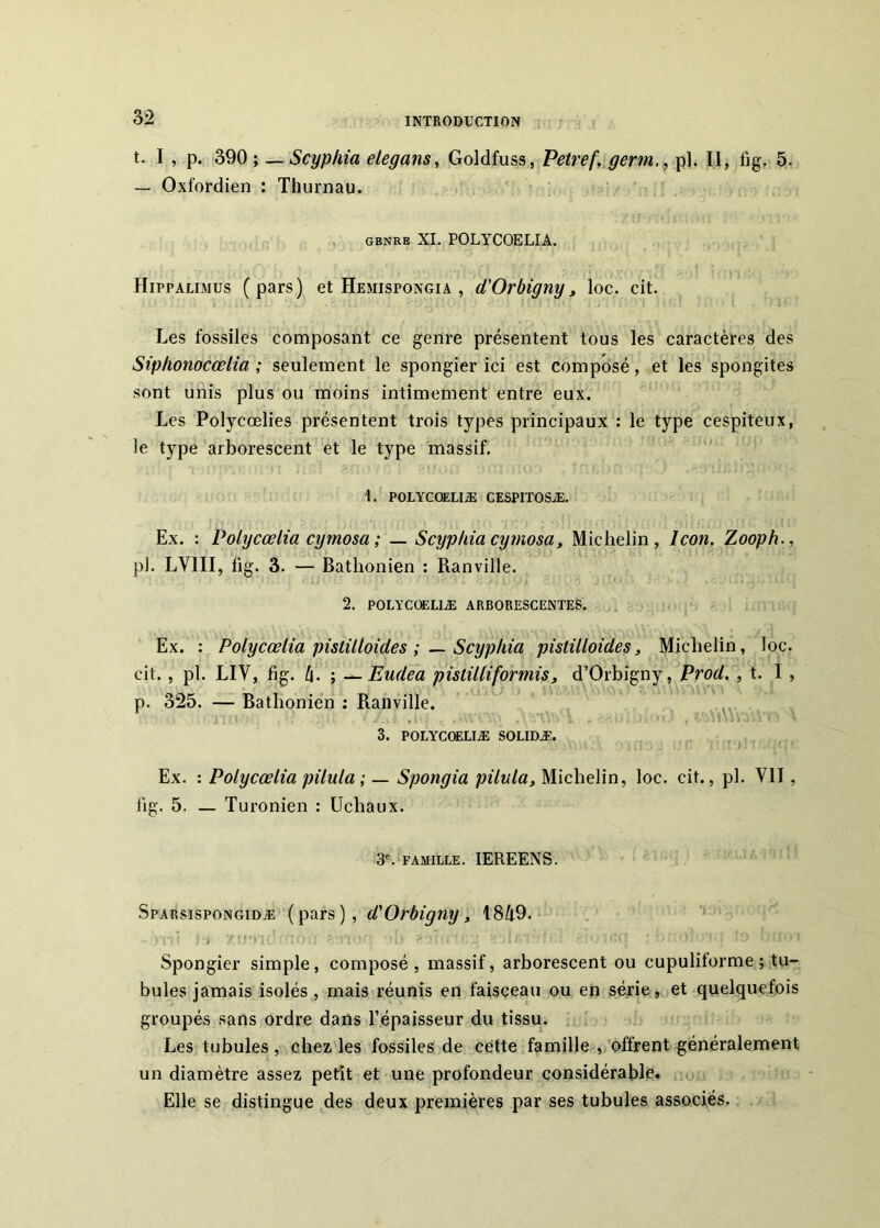 t. I , p. 390 ; — Scyphia elegans, Goldfuss, Petref, gerrn., pl. Il, fig. 5. — Oxfordien : Thurnau. , GENRE XL POLYCOELIA. Hippalimus (pars) et Hemispongia , d'Orbignyy loc. cit. Les fossiles composant ce genre présentent tous les caractères des Siphonocœlia ; seulement le spongier ici est composé, et les spongites sont unis plus ou moins intimement entre eux. Les Polycœlies présentent trois types principaux : le type cespiteux, le type arborescent et le type massif. ' 1. POLYCQELIÆ CESPITOSÆ, Ex. : Polycœlia cymosa ; — Scyphia cymosa, Michelin, Icon. Zooph., pl. LVIII, fig. 3. — Bathonien : Banville. 2. POLYCœUIÆ ARBORESCENTES. Ex. : Polycœlia pistüloides Scyphia pistilloides, Michelin, loc. cit., pl. LIV, fig. h- ; ^Eudea pistilliformis, d’Orbigny, Prod. , t. I, p. 325. — Bathonien : Banville. :V>. 3. POLYCOSLIÆ SOLIDÆ. , Ex. : Polycœlia pilula ; — Spongia pilula, Michelin, loc. cit., pl. VII, lig. 5. — Turonien : Ucliaux. 3'. FAMILLE. lEREENS. Sparsispongidæ ( pars ) , , I8/t9. Spongier simple, composé, massif, arborescent ou cupulitorme ; tu- bules jamais isolés, mais réunis en faisceau ou en série, et quelquefois groupés sans ordre dans l’épaisseur du tissu. Les tubules, chez les fossiles de cette famille , offrent généralement un diamètre assez petit et une profondeur considérable, oi Elle se distingue des deux premières par ses tubules associés.