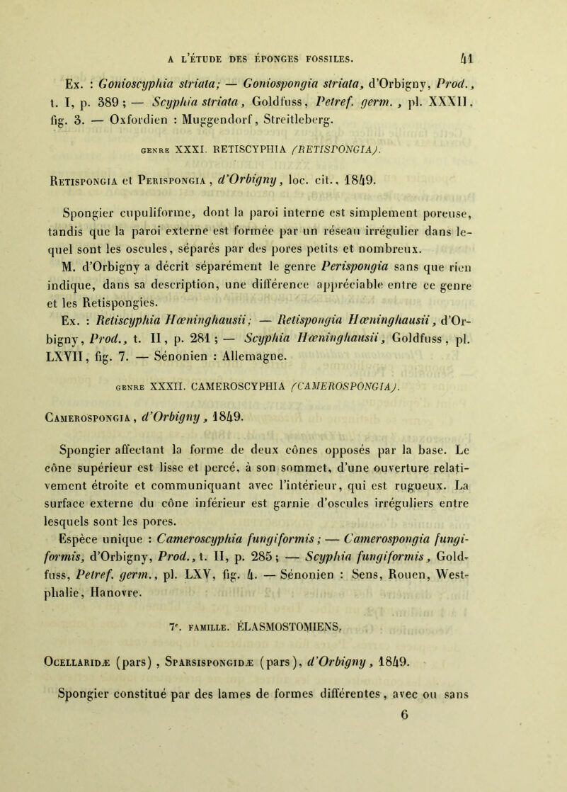 Ex. : Gonioscypkia striata; — Goniospongia striata, d’Orbigny, ProcL, t. I, p. 389; — Scyphia striata, Goldfuss, Vetref. germ. , pl. XXXll, fig. 3. — Oxfordien : Muggendorf, Streitleberg. GENRE XXXI. RETISCYPHIA fRETlSFONGIAJ. Retispongia et Perispongia , d’Orbigny, loc. cit., 1849. Spongier ciipuliforme, dont la paroi interne est simplement poreuse, tandis que la paroi externe est formée par un réseau irrégulier dans le- quel sont les oscilles, séparés par des pores petits et nombreux. M. d’Orbigny a décrit séparément le genre Perispongia sans que rien indique, dans sa description, une différence appréciable entre ce genre et les Retispongies. Ex. : Reiiscyphia Hœninghausii; — Retispongia Ilœninghausii, d’Or- bigny, Prod., t. Il, p. 281; — Scyphia Hœninghausii, Goldfuss, pl, LXVII, fig. 7. — Sénonien : Allemagne. GENRE XXXII. CAMEROSCYPHIA fCA'MEROSPONGlAJ. Camerospongia , d’Orbigny, 1849. Spongier affectant la forme de deux cônes opposés par la base. Le cône supérieur est lisse et percé, à son sommet, d’une ouverture relati- vement étroite et communiquant avec l’intérieur, qui est rugueux. La surface externe du cône inférieur est garnie d’oscules irréguliers entre lesquels sont les pores. Espèce unique : Cameroscyphia fungiformis ; — Camerospongia fungi- formis, d’Orbigny, Prod.,\. II, p. 285; — Scyphia fungiformis, Gold- fuss, Petref. germ., pl, LXV, fig. 4. — Sénonien : Sens, Rouen, West- pbalie, Hanovre. r. FAMILLE. ÉLASMOSTOMIENS, OcELLARiDÆ (pars) , SpARsispoNGiDÆ (pars), d’Orbigny, 1849. Spongier constitué par des lames de formes différentes, avec ou sans