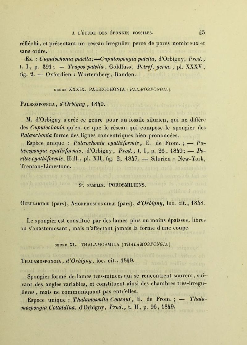 réfléchi, et présentant nn réseau irrégulier percé de pores nombreux et sans ordre. Ex. : Cupulochonia patella;—Cupnlospongia palella, d’Orbigny, Prod,, t. I, p. 391; — Tragos patella, Goldfuss, Petref.jgerm., pl. XXXV, fig. 2. — Oxfordien : Wurtemberg, Randen. GENRE XXXIX. PALÆOCHONIA [PALÆOSPONGIA]. Palæospongia, d’Orbigny , 1849. M. d’Orbigny a créé ce genre pour un fossile silurien, qui ne diffère des Cupulochonia qu’en ce que le réseau qui compose le spongier des Palœochonia forme des lignes concentriques bien prononcées. Espèce unique : Palœochonia cyathiformis, E. de From. ; — Pa- lœospongia cyathiformis, d’Orbigny, Prod., t. I, p. 26, 1849; — Pa- rités cyathiformis, Hall., pl. Xll, fig. 2, 1847. — Silurien : New-York, Trenton-Limestone. 9'. famille. POROSMILIENS. OcELLARiDÆ (pars), Amorphospongidæ (pars), d’Orbigny, loc. cit., 1848. Le spongier est constitué par des lames plus ou moins épaisses, libres ou s’anastomosant, mais n’affectant jamais la forme d’une coupe. GENRE XL. THALAMOSMILA [THALAMOSPONGIA). Thalamospüngia, d’Orbigtiy, loc. cit., 1849. Spongier formé de lames très-minces qui se rencontrent .souvent, sui- vant des angles variables, et constituent ainsi des chambres très-irrégu- lières , mais ne communiquant pas entr’elles. Espèce unique ; Thalamosmila Cotteaui, E. de From. ; — Vhala- mospongia Cottaldina, d’Orbigny, Pt'od., t. II, p. 96, 1849.
