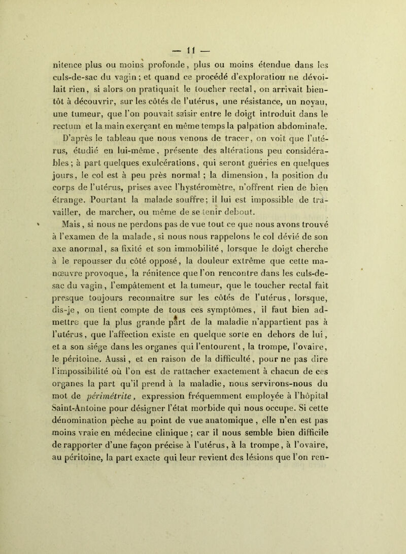 ni te n ce plus ou moins profonde, plus ou moins étendue dans les culs-de-sac du vagin; et quand ce procédé d’exploration ne dévoi- lait rien, si alors on pratiquait le toucher rectal, on arrivait bien- tôt à découvrir, sur les côtés de l’utérus, une résistance, un noyau, une tumeur, que l’on pouvait saisir entre le doigt introduit dans le rectum et la main exerçant en même temps la palpation abdominale. D’après Se tableau que nous venons de tracer, on voit que l’uté- rus, étudié en lui-même, présente des altérations peu considéra- bles ; à part quelques exulcérations, qui seront guéries en quelques jours, le eo! est à peu près normal ; la dimension, la position du corps de l’utérus, prises avec l’hystéromètre, n’offrent rien de bien étrange. Pourtant la malade souffre; il lui est impossible de tra- vailler, de marcher, ou même de se tenir debout. Mais , si nous ne perdons pas de vue tout ce que nous avons trouvé à l’examen de la malade, si nous nous rappelons le col dévié de son axe anormal, sa fixité et son immobilité, lorsque le doigt cherche à le repousser du côté opposé, la douleur extrême que cette ma- nœuvre provoque, la rénitence que l’on rencontre dans les culs-de- sac du vagin, l’empâtement et la tumeur, que le toucher rectal fait presque toujours reconnaître sur les côtés de l’utérus, lorsque, dis-je, on tient compte de tous ces symptômes, il faut bien ad- mettre que la plus grande part de la maladie n’appartient pas à l’utérus, que l’affection existe en quelque sorte en dehors de lui, et a son siège dans les organes qui l’entourent, la trompe, l’ovaire, le péritoine. Aussi, et en raison de la difficulté, pour ne pas dire l’impossibilité où l’on est de rattacher exactement à chacun de ces organes la part qu’il prend à la maladie, nous servirons-nous du mot de périmétrite, expression fréquemment employée à l’hôpital Saint-Antoine pour désigner l’état morbide qui nous occupe. Si cette dénomination pèche au point de vue anatomique , elle n’en est pas moins vraie en médecine clinique ; car il nous semble bien difficile de rapporter d’une façon précise à l’utérus, à la trompe, à l’ovaire, au péritoine, la part exacte qui leur revient des lésions que l’on ren-