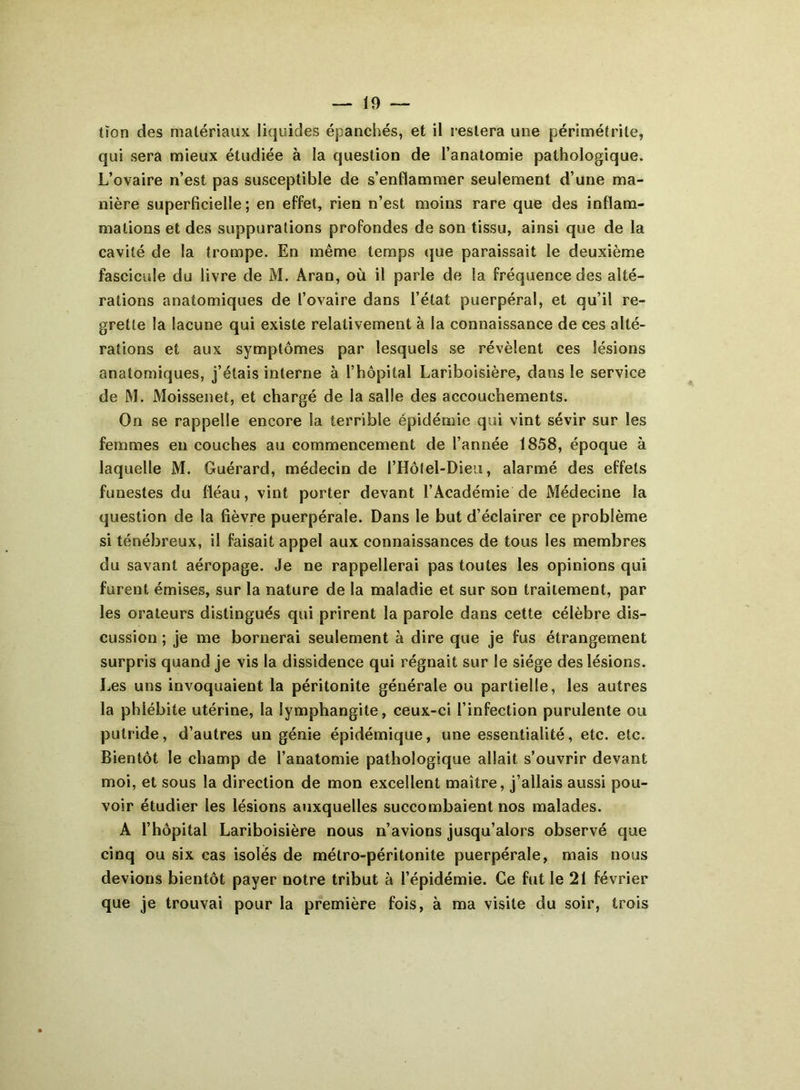 — 19- tïon des matériaux liquides épanchés, et il restera une pérîmétrite, qui sera mieux étudiée à la question de l’anatomie pathologique. L’ovaire n’est pas susceptible de s’enflammer seulement d’une ma- nière superficielle; en effet, rien n’est moins rare que des inflam- mations et des suppurations profondes de son tissu, ainsi que de la cavité de la trompe. En même temps que paraissait le deuxième fascicule du livre de M. Aran, où il parle de la fréquence des alté- rations anatomiques de l’ovaire dans l’état puerpéral, et qu’il re- grette la lacune qui existe relativement à la connaissance de ces alté- rations et aux symptômes par lesquels se révèlent ces lésions anatomiques, j’étais interne à l’hôpital Lariboisière, dans le service de M. Moissenet, et chargé de la salle des accouchements. On se rappelle encore la terrible épidémie qui vint sévir sur les femmes en couches au commencement de l’année 1858, époque à laquelle M. Guérard, médecin de l’Hôfel-Dieu, alarmé des effets funestes du fléau, vint porter devant l’Académie de Médecine la question de la fièvre puerpérale. Dans le but d’éclairer ce problème si ténébreux, il faisait appel aux connaissances de tous les membres du savant aéropage. Je ne rappellerai pas toutes les opinions qui furent émises, sur la nature de la maladie et sur son traitement, par les orateurs distingués qui prirent la parole dans cette célèbre dis- cussion ; je me bornerai seulement à dire que je fus étrangement surpris quand je vis la dissidence qui régnait sur le siège des lésions. Les uns invoquaient la péritonite générale ou partielle, les autres la phlébite utérine, la lymphangite, ceux-ci l’infection purulente ou putride, d’autres un génie épidémique, une essentialité, etc. etc. Bientôt le champ de l’anatomie pathologique allait s’ouvrir devant moi, et sous la direction de mon excellent maître, j’allais aussi pou- voir étudier les lésions auxquelles succombaient nos malades. A l’hôpital Lariboisière nous n’avions jusqu’alors observé que cinq ou six cas isolés de métro-péritonite puerpérale, mais nous devions bientôt payer notre tribut à l’épidémie. Ce fut le 21 février que je trouvai pour la première fois, à ma visite du soir, trois