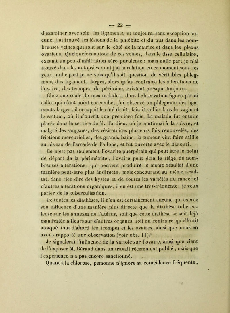 d’examiner avec soin les ligaments, et toujours, sans exception au- cune, j’ai trouvé les lésions de la phiébile et du pus dans les nom- breuses veines qui sont sur le côté de la matrice et dans les plexus ovariens. Quelquefois autour de ces veines, dans le tissu cellulaire, existait un peu d’infiltration séro-purulente ; mais nulle part je n’ai trouvé dans les autopsies dont j’ai la relation en ce moment sous les yeux, nulle part je ne vois qu’il soit question de véritables phleg- mons des ligaments larges, alors qu’au contraire les altérations de l’ovaire, des trompes, du péritoine, existent presque toujours. Chez une seule de mes malades, dont l’observation figure parmi celles qui n’ont point succombé, j’ai observé un phlegmon des liga- ments larges ; il occupait le côté droit, faisait saillie dans le vagin et le rectum , où il s’ouvrit une première fois. La malade fut ensuite placée dans le service de Al. Tardieu, où je continuai à la suivre, et malgré des sangsues, des vésicatoires plusieurs fois renouvelés, des frictions mercurielles, des grands bains, la tumeur vint faire saillie au niveau de l’arcade de Fallope, et fut ouverte avec le bistouri. Ce n’est pas seulement l’ovarite puerpérale qui peut être le point de départ de la périmétrite ; l’ovaire peut être le siège de nom- breuses altérations, qui peuvent produire le même résultat d’une manière peut-être plus indirecte , mais concourant au même résul- tat, Sans rien dire des kystes et de toutes les variétés du cancer et d’autres altérations organiques, il en est une très-fréquente; je veux parler de la tuberculisation. De toutes les diathèses, il n’en est certainement aucune qui exerce son influence d’une manière plus directe que la diathèse tubercu- leuse sur les annexes de î’utérus, soit que cette diathèse se soit déjà manifestée ailleurs sur d’autres organes, soit au contraire qu’elle ait attaqué tout d’abord les trompes et les ovaires, ainsi que nous en avons rapporté une observation (voir obs. 11). Je signalerai l’influence de la variole sur l’ovaire, ainsi que vient de l’exposer M. Béraud dans un travail récemment publié , mais que l’expérience n’a pas encore sanctionné. Quant à la chlorose, personne n’ignore sa coïncidence fréquente ,