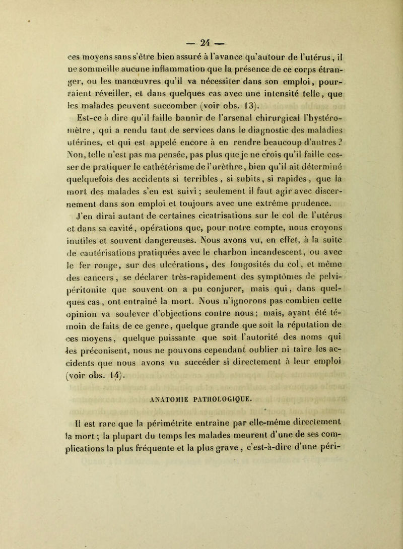 ces moyens sans s’être bien assuré à l’avance qu’auîour de l’utérus, il ue sommeille aucune inflammation que la présence de ce corps étran- ger, ou les manœuvres qu’il va nécessiter dans son emploi, pour- raient réveiller, et dans quelques cas avec une intensité telle, que Ses malades peuvent succomber (voir obs. 13). Est-ce à dire qu’il faille bannir de l’arsenal chirurgical l’hystéro- snètre , qui a rendu tant de services dans le diagnostic des maladies utérines, et qui est appelé encore à eu rendre beaucoup d’autres ? Non, telle n’est pas ma pensée, pas plus que je ne crois qu’il faille ces- ser de pratiquer le cathétérisme de l’urèthre, bien qu’il ail déterminé quelquefois des accidents si terribles , si subits, si rapides, que la mort des malades s’en est suivi ; seulement il faut agir avec discer- nement dans son emploi et toujours avec une extrême prudence. J’en dirai autant de certaines cicatrisations sur le col de l’utérus et dans sa cavité, opérations que, pour notre compte, nous croyons inutiles et souvent dangereuses. Nous avons vu, en effet, à la suite de cautérisations pratiquées avec le charbon incandescent, ou avec le fer rouge, sur des ulcérations, des fongosités du col, el même des cancers , se déclarer très-rapidement des symptômes de pelvi- périlonite que souvent on a pu conjurer, mais qui, dans quel- ques cas , ont entraîné la mort. Nous n’ignorons pas combien celle opinion va soulever d’objections contre nous; mais, ayant été té- moin de faits de ce genre, quelque grande que soit la réputation de ces moyens, quelque puissante que soit l’autorité des noms qui ■les préconisent, nous ne pouvons cependant oublier ni taire les ac- cidents que nous avons vu succéder si directement à leur emploi (voir obs. 14). ANATOMIE PATHOLOGIQUE. 11 est rare que la périmétrite entraîne par elle-même directement 5a mort ; la plupart du temps les malades meurent d’une de ses com- plications la plus fréquente et la plus grave , c’est-à-dire d une péri-