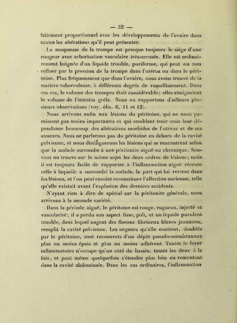faîtement proportionnel avec les développements de î’ovaire dans tonies les altérations qu’il peut présenter. La muqueuse de la trompe est presque toujours le siège d’une rougeur avec arborisation vasculaire très-accusée. Elle est ordinai- rement baignée d’un liquide trouble, puriforme, qui peut ou non * refluer par la pression de la trompe dans l’utérus ou dans le péri- toine. Plus fréquemment que dans l’ovaire, nous avons trouvé de ia matière tuberculeuse, à différents degrés de ramollissement. Dans ees cas, le volume des trompes était considérable; elles atteignaient le volume de l’intestin grêle. Nous en rapportons d’ailleurs plu- sieurs observations (vov. ôbs. G, 11 et 12). Nous arrivons enfin aux lésions du péritoine, qui ne nous pa- raissent pas moins importantes et qui semblent tenir sous leur dé- pendance beaucoup des altérations morbides de l’utérus et de ses annexes. Nous ne parlerons pas du péritoine en dehors de la cavité pelvienne, et nous distinguerons les lésions qui se rencontrent selon que la malade succombe à une péritonite aiguë ou chronique. Sou- vent on trouve sur le même sujet les deux ordres de lésions; mais il est toujours facile de rapporter à l’inflammation aïguë récente eelie à laquelle a succombé la malade, la part qui lui revient dans les lésions, et l’on peut ensuite reconstituer l’affection ancienne, telle qu’elle existait avant l’explosion des derniers accidents. N’ayant rien à dire de spécial sur la péritonite générale, nous arrivons à la seconde variété. Dans la période aiguë, le péritoine est rouge, rugueux, injecté et vascularisé; il a perdu son aspect lisse, poli, et un liquide purulent trouble, dans lequel nagent des flocons fibrineux blancs jaunâtres, remplit la cavité pelvienne. Les organes qu’elle contient, doublés par le péritoine, sont recouverts d’un dépôt pseudo-membraneux plus ou moins épais et plus ou moins adhérent. Tantôt le loyer inflammatoire n’occupe qu’un côté du bassin, tantôt les deux à la fois, et peut même quelquefois s’étendre plus loin eu remontant dans la cavité abdominale. Dans les cas ordinaires, l’inflammation