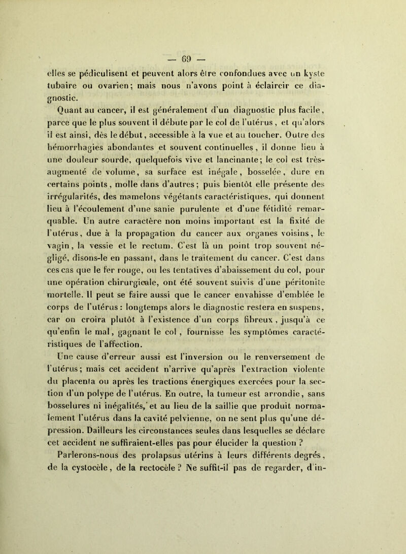 elles se pédiculisenl et peuvent alors êlre confondues avec un kyste tubaire ou ovarien; mais nous n’avons pointa éclaircir ce dia- gnostic. Quant au cancer, il est généralement d’un diagnostic plus facile, parce que le plus souvent il débute par le col de l’utérus , et qu’alors il est ainsi, dès le début, accessible à la vue et au toucher. Outre des hémorrhagies abondantes et souvent continuelles , i! donne lieu à une douleur sourde, quelquefois vive et lancinante; le col est très- augmenté de volume, sa surface est inégale, bosselée, dure en certains points, molle dans d’autres; puis bientôt elle présente des irrégularités, des mamelons végétants caractéristiques, qui donnent lieu à l’écoulement d’une sanie purulente et d’une fétidité remar- quable. Un autre caractère non moins important est la fixité de l’utérus, due à la propagation du cancer aux organes voisins, le vagin, la vessie et le rectum. C’est là un point trop souvent né- gligé, disons-le en passant, dans le traitement du cancer. C’est dans ces cas que le fer rouge, ou les tentatives d’abaissement du col, pour une opération chirurgicale, ont été souvent suivis d’une péritonite mortelle. Il peut se faire aussi que le cancer envahisse d’emblée le corps de l’utérus : longtemps alors le diagnostic restera en suspens, car on croira plutôt à l’existence d’un corps fibreux , jusqu’à ce qu’enfin le mal, gagnant le col , fournisse les symptômes caracté- ristiques de l’affection. Une cause d’erreur aussi est l’inversion ou le renversement de l’utérus; mais cet accident n’arrive qu’après l’extraction violente du placenta ou après les tractions énergiques exercées pour la sec- tion d’un polype de l’utérus. En outre, la tumeur est arrondie, sans bosselures ni inégalités,’et au lieu de la saillie que produit norma- lement l’utérus dans la cavité pelvienne, on ne sent plus qu’une dé- pression. Dailleurs les circonstances seules dans lesquelles se déclare cet accident ne suffiraient-elles pas pour élucider la question ? Parlerons-nous des prolapsus utérins à leurs différents degrés, de la cyslocèle, de la rectocèle ? INe suffit-il pas de regarder, d in-