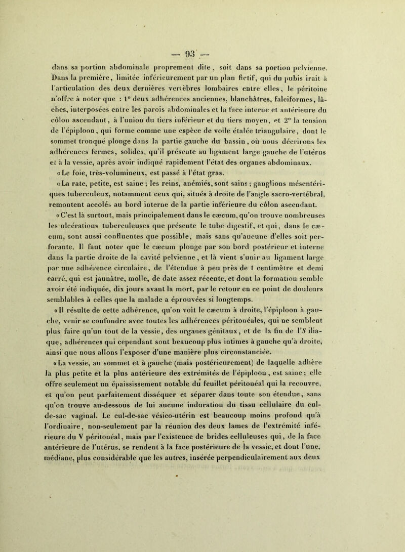 clans sa portion abdominale proprement dite , soit dans sa portion pelvienne. Dans la première, limitée inférieurement par un plan fictif, qui du pubis irait à l’articulation des deux dernières vertèbres lombaires entre elles, le péritoine n’off/e à noter que : 1° deux adhérences anciennes, blanchâtres, falciformes, lâ- ches, interposées entre les parois abdominales et la face interne et antérieure du côlon ascendant, à l’union du tiers inférieur et du tiers moyen, et 2° la tension de l’épiploon, qui forme comme une espèce de voile étalée triangulaire, dont le sommet tronqué plonge dans la partie gauche du bassin, où nous décrirons les adhérences fermes, solides, qu’il présente au ligament large gauche de l’utérus et à la vessie, après avoir indiqué rapidement l’état des organes abdominaux. «Le foie, très-volumineux, est passé à l’état gras. «La rate, petite, est saine ; les reins, anémiés, sont sains ; ganglions mésentéri- ques tuberculeux, notamment ceux qui, situés à droite de l’angle sacro-vertébral, remontent accolés au bord interne de la partie inférieure du côlon ascendant. «C’est là surtout, mais principalement daus le cæcum, qu’on trouve nombreuses les ulcérations tuberculeuses que présente le tube digestif, et qui, dans le cæ- cum, sont aussi confluentes que possible, mais sans qu’aucune d’elles soit per- forante. Il faut noter que le cæcum plonge par son bord postérieur et interne dans la partie droite de la cavité pelvienne , et là vient s’unir au ligament large par une adhérence circulaire, de l’étendue à peu près de ) centimètre et demi carré, qui est jaunâtre, molle, de date assez récente, et dont la formation semble avoir été indiquée, dix jours avant la mort, par le retour en ce point de douleurs semblables à celles que la malade a éprouvées si longtemps. «Il résulte de cette adhérence, qu’on voit le cæcum à droite, l’épiploon à gau- che, venir se confondre avec toutes les adhérences péritonéales, qui ne semblent plus faire qu’un tout de la vessie, des organes géuitaux, et de la fin de ri1 ilia- que, adhérences qui cependant sont beaucoup plus intimes à gauche qu’à droite, ainsi que nous allons l’exposer d’une manière plus circonstanciée. «La vessie, au sommet et à gauche (mais postérieurement) de laquelle adhère la plus petite et la plus antérieure des extrémités de l’épiploon, est saine; elle offre seulement un épaississement notalde du feuillet péritonéal qui la recouvre, et qu’on peut parfaitement disséquer et séparer daus toute son étendue, sans qu’on trouve au-dessous de lui aucune induration du tissu cellulaire du cul- de-sac vaginal. Le cul-de-sac vésico-utérin est beaucoup moins profond qu’à l’ordiuaire, non-seulement par la réunion des deux lames de l’extrémité infé- rieure du V péritonéal, mais par l’existence de brides celluleuses qui, de la face antérieure de l’utérus, se rendent à la face postérieure de la vessie, et dont l'une, médiane, plus considérable que les autres, insérée perpendiculairement aux deux