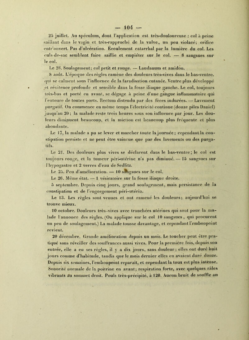 25 juillet. Au spéculum, dont l’application est très-douloureuse : col à peine saillant dans le vagin et très-rapproché de la vulve, un peu violacé; orifice entr’ouvert. Pas d’ulcération. Ecoulement catarrhal par la lumière du col. Les culs-de-sac semblent faire saillie et empiéter sur le col. — 8 sangsues sur le col. Le 28. Soulagement; col petit et rouge. — Laudanum et amidon. 8 août. L’époque des règles ramène des douleurs très-vives dans le bas-ventre, qui se calment sous l’influence de la faradisation cutanée. Ventre plus développe .et rénitence profonde et sensible daus la fosse iliaque gauche. Le col, toujours très-bas et porté eu avant, se dégage à peine d’une gangue inflammatoire qui l’entoure de toutes parts. Rectum distendu par des fèces indurées. — Lavement purgatif. On commence en même temps l’électricité continue (douze piles Daniel) jusqu’au 20; la malade reste trois heures sous sou influence par jour. Les dou- leurs diminuent beaucoup, et la miction est beaucoup plus fréquente et plus abondante. Le 17, la malade a pu se lever et marcher toute la journée; cependant la con- stipation persiste et ne peut être vaincue que par des lavements ou des purga- tifs. Le 21. Des douleurs plus vives se déclarent daus le bas-ventre; le col est toujours rouge, et la tumeur péri-utérine n’a pas diminué. — 15 sangsues sur l’hypogaslre et 2 verres d’eau deSedlitz. Le 25. Peu d’amélioration. — 10 sïhgsues sur le col. Le 26. Même état. — 1 vésicatoire sur la fosse iliaque droite. 5 septembre. Depuis cinq jours, grand soulagement, mais persistance de la constipation et de l’engorgement péri-ulériu. Le 13. Les règles sont venues et ont ramené les douleurs; aujourd’hui se trouve mieux. 10 octobre. Douleurs très-vives avec tranchées utérines qui sont pour la ma- lade I annonce des règles. (Ou applique sur le col 10 sangsues, qui procurent un peu de soulagement.) La malade tousse davantage, et cependant l’embonpoint revient. 20 décembre. Grande amélioration depuis un mois. Le loucher peut être pra- tiqué sans réveiller des souffrances aussi vives. Pour la première fois, depuis son entrée, elle a eu ses règles, il y a dix jours, sans douleur; elles ont duré huit jours comme d’habitude, tandis que le mois dernier elles en avaient duré douze. Depuis six semaines, l’embonpoint reparaît, el cependant la toux est plus iotèose. Sonorité normale de la poitrine en avant; respiration forte, avec quelques râles vibrants £fu sommet droit. Pouls très-précipité, à 120. Aucun bruit de souffle au