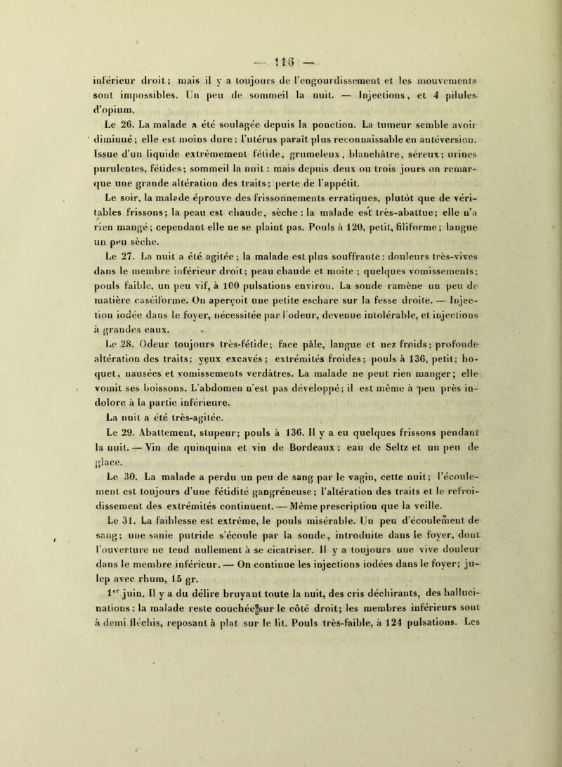 118 inférieur droit; mais il y a toujours de l’engourdissement et les mouvements sont impossibles. Un peu de sommeil la nuit. — Injections, et 4 pilules- d’opium. Le 26. La malade a été soulagée depuis la ponction. La tumeur semble avoit diminué; elle est moins dure: l’utérus paraît plus reconnaissable en antéversion. Issue d’un liquide extrêmement fétide, grumeleux, blanchâtre, séreux; urines purulentes, fétides; sommeil la nuit : mais depuis deux ou trois jours on remar- que uue grande altération des traits; perte de l’appétit. Le soir, la malade éprouve des frissonnements erratiques, plutôt que de véri- tables frissons; la peau est chaude, sèche : la malade est très-abattue; elle n’a rien mangé; cependant elle ne se plaint pas. Pouls à 120, petit, filiforme ; langue un peu sèche. Le 27. La nuit a été agitée; la malade est plus souffrante: douleurs très-vives dans le membre inférieur droit; peau chaude et moite ; quelques vomissements; pouls faible, un peu vif, à 100 pulsations environ. La sonde ramène un peu de matière caséiforme. On aperçoit une petite eschare sur la fesse droite. — Injec- tion iodée dans le foyer, nécessitée par l’odeur, devenue intolérable, et injections à erandes eaux. «1 Le 28. Odeur toujours très-fétide; face pâle, langue et nez froids; profonde altération des traits; yçux excavés; extrémités froides; pouls à 136, petit; ho- quet, nausées et vomissements verdâtres. La malade ne peut rien manger; elle vomit ses boissons. L’abdomen n’est pas développé; il est même à peu près in- dolore à la partie inférieure. La nuit a été très-agitée. Le 29. Abattement, stupeur; pouls à 136. Il y a eu quelques frissons pendant la nuit. — Vin de quinquina et vin de Bordeaux; eau de Seltz et un peu de glace. Le 30. La malade a perdu un peu de sang par le vagin, cette nuit; l’écoule- ment est toujours d’une fétidité gangréneuse; l’altération des traits et le refroi- dissement des extrémités continuent. — Même prescription que la veille. Le 31. La faiblesse est extrême, le pouls misérable. Un peu d’écoulement de sang; une sanie putride s’écoule par la sonde, introduite dans le foyer, dont l’ouverture ne tend nullement à se cicatriser. H y a toujours une vive douleur dans le membre inférieur. — On continue les injections iodées dans le foyer; ju- lep avec rhum, 15 gr. 1er juin. Il y a du délire bruyant toute la nuit, des cris déchirants, des halluci- nations : la malade reste couchée|sur le côté droit; les membres inférieurs sont à demi fléchis, reposant à plat sur le lit. Pouls très-faible, à 124 pulsations. Les