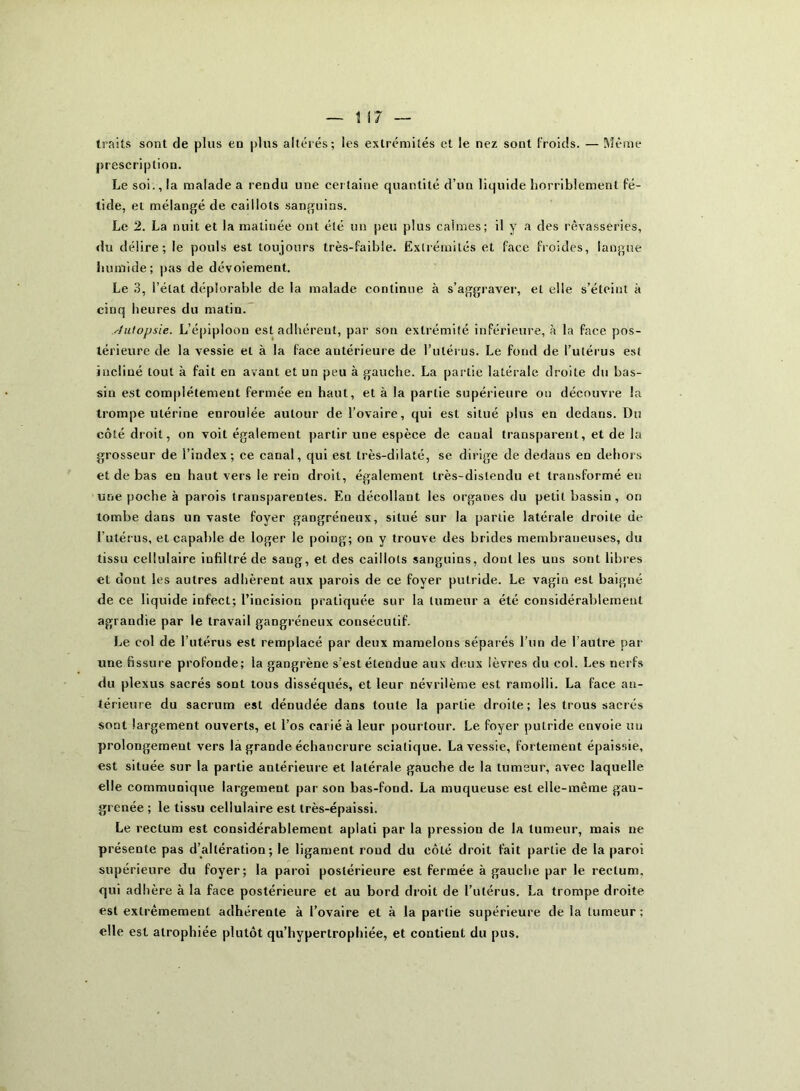 traits sont de plus en plus altérés; les extrémités et le nez sont froids. — Même prescription. Le soi., la malade a rendu une certaine quantité d’un liquide horriblement fé- tide, et mélangé de caillots sanguins. Le 2. La nuit et la matinée ont été un peu plus calmes; il y a des rêvasseries, «lu délire; le pouls est toujours très-faible. Extrémités et face froides, langue humide; pas de dévoiement. Le 3, l’état déplorable de la malade continue à s’aggraver, et elle s’éteint à cinq heures du matin. Autopsie. L’épiploon est adhérent, par son extrémité inférieure, à la face pos- térieure de la vessie et à la face antérieure de l'utérus. Le fond de l’utérus est incliné tout à fait en avant et un peu à gauche. La partie latérale droite du bas- sin est complètement fermée en haut, et à la partie supérieure ou découvre la trompe utérine enroulée autour de l’ovaire, qui est situé plus en dedans. Du côté droit, on voit également partir une espèce de canal transparent, et de la grosseur de l’index; ce canal, qui est très-dilaté, se dirige de dedans en dehors et de bas en haut vers le rein droit, également très-dislendu et transformé eu une poche à parois transparentes. En décollant les organes du petit bassin, on tombe dans un vaste foyer gangréneux, situé sur la partie latérale droite de l’utérus, et capable de loger le poing; on y trouve des brides membraneuses, du tissu cellulaire infiltré de sang, et des caillots sanguins, dont les uns sont libres et dont les autres adhèrent aux parois de ce foyer putride. Le vagin est baigné de ce liquide infect; l’incision pratiquée sur la tumeur a été considérablement agrandie par le travail gangréneux consécutif. Le col de l’utérus est remplacé par deux mamelons séparés l’un de l’autre par une fissure profonde; la gangrène s’est étendue aux deux lèvres du col. Les nerfs du plexus sacrés sont tous disséqués, et leur névrilème est ramolli. La face an- térieure du sacrum est dénudée dans toute la partie droite; les trous sacrés sont largement ouverts, et l’os carié à leur pourtour. Le foyer putride envoie uu prolongement vers la grande échancrure sciatique. La vessie, fortement épaissie, est située sur la partie antérieure et latérale gauche de la tumeur, avec laquelle elle communique largement par son bas-fond. La muqueuse est elle-même gan- grenée ; le tissu cellulaire est très-épaissi. Le rectum est considérablement aplati par la pression de la tumeur, mais ne présente pas d’altération; le ligament roud du côté droit fait partie de la paroi supérieure du foyer; la paroi postérieure est fermée à gauche par le rectum, qui adhère à la face postérieure et au bord droit de l’utérus. La trompe droite est extrêmement adhérente à l’ovaire et à la partie supérieure delà tumeur; elle est atrophiée plutôt qu’hypertrophiée, et contient du pus.