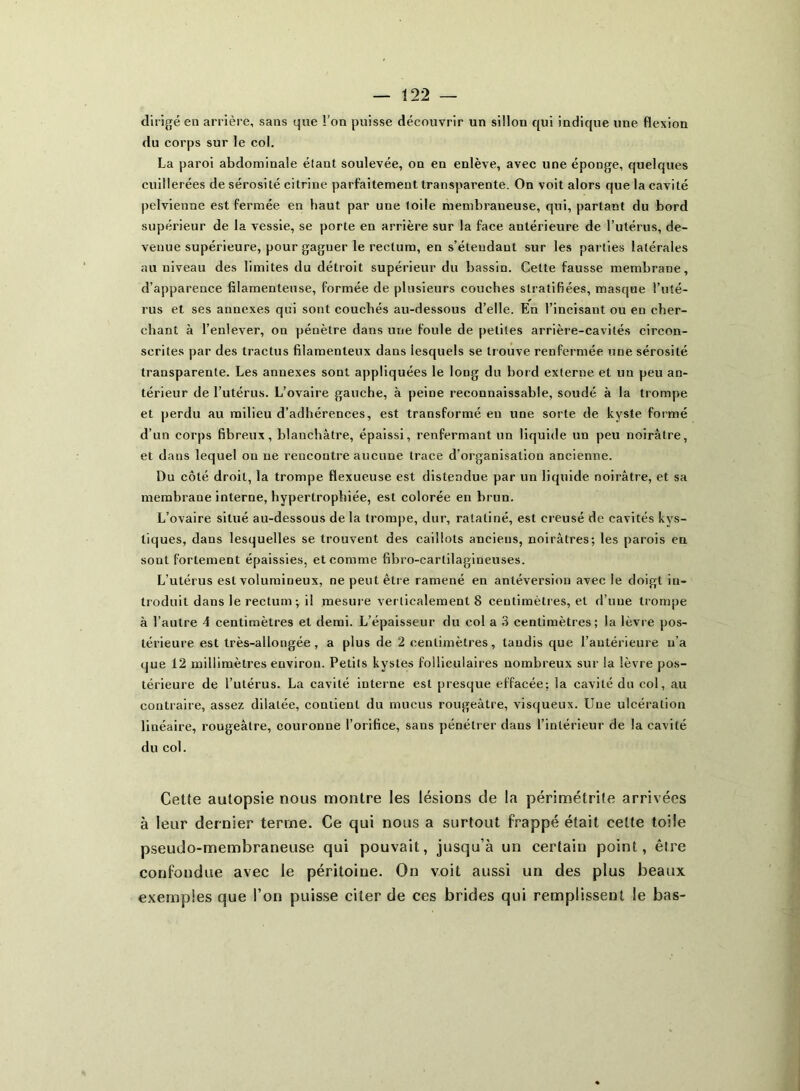 dirigé en arrière, sans que l’on puisse découvrir un sillon qui indique une flexion du corps sur le col. La paroi abdominale étant soulevée, on en enlève, avec une éponge, quelques cuillerées de sérosité citrine parfaitement transparente. On voit alors que la cavité pelvienne est fermée en haut par une toile membraneuse, qui, partant du bord supérieur de la vessie, se porte en arrière sur la face antérieure de l’utérus, de- venue supérieure, pour gagner le rectum, en s’éteudant sur les parties latérales au niveau des limites du détroit supérieur du bassin. Cette fausse membrane, d’apparence filamenteuse, formée de plusieurs couches stratifiées, masque l’uté- rus et ses annexes qui sont couchés au-dessous d’elle. En l’incisant ou en cher- chant à l’enlever, on pénètre dans une foule de petites arrière-cavités circon- scrites par des tractus filamenteux dans lesquels se trouve renfermée une sérosité transparente. Les annexes sont appliquées le long du bord externe et un peu an- térieur de l’utérus. L’ovaire gauche, à peine reconnaissable, soudé à la trompe et perdu au milieu d’adhérences, est transformé en une sorte de kyste formé d’un corps fibreux, blanchâtre, épaissi, renfermant un liquide un peu noirâtre, et dans lequel ou ne rencontre aucune trace d’organisation ancienne. Du côté droit, la trompe flexueuse est distendue par un liquide noirâtre, et sa membrane interne, hypertrophiée, est colorée en brun. L’ovaire situé au-dessous de la trompe, dur, ratatiné, est creusé de cavités kys- tiques, dans lesquelles se trouvent des caillots anciens, noirâtres; les parois en sont fortement épaissies, et comme fibro-cartilagineuses. L’utérus est volumineux, ne peut être ramené en antéversion avec le doigt in- troduit dans le rectum ; il mesure verticalement 8 centimètres, et d’une trompe à l’autre 4 centimètres et demi. L’épaisseur du col a 3 centimètres; la lèvre pos- térieure est très-allongée, a plus de 2 centimètres, tandis que l’antérieure n'a que 12 millimètres environ. Petits kystes folliculaires nombreux sur la lèvre pos- térieure de l’utérus. La cavité interne est presque effacée: la cavité du col, au contraire, assez dilatée, contient du mucus rougeâtre, visqueux. Une ulcération linéaire, rougeâtre, couronne l’orifice, sans pénétrer dans l’intérieur de la cavité du col. Cette autopsie nous montre les lésions de la périmétrite arrivées à leur dernier terme. Ce qui nous a surtout frappé était celte toile pseudo-membraneuse qui pouvait, jusqu’à un certain point, être confondue avec le péritoine. On voit aussi un des plus beaux exemples que l’on puisse citer de ces brides qui remplissent le bas-