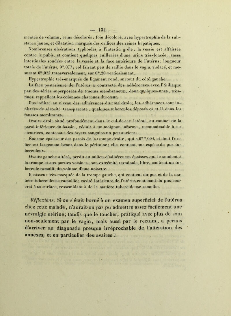 menlée de volume, reins décolorés; foie décoloré, avec hypertrophie de la sub- stance jaune, el dilatation marquée des orifices des veines hépatiques. Nombreuses ulcérations typhoïdes à l’intestin grêle ; la vessie est affaissée contre le pubis, et contient quelques cuillerées d’une urine très-foncée; anses intestinales soudées entre la vessie et la face antérieure de l’utérus; longueur totale de l’utérus, 0m,077 ; col faisant peu de saillie dans le vagin, violacé, et me- surant 0m,022 transversalement, sur 0m,20 verticalement. Hypertrophie très-marquée du ligament rond, surtout du côté gauche. La face postérieure de l’utérus a contracté des adhérences avec l’N iliaque par des séries superposées de tractus membraneux, dont quelques-unes, très- fiues, rappellent les colonnes charnues du cœur. Pus infiltré au niveau des adhérences du côté droit; les adhérences sont in- filtrées de sérosité transparente; quelques tubercules déposés çà et là dans les fausses membranes. Ovaire droit situé profondément dans le cul-de-sac latéral, au coutact de la paroi inférieure du bassin, réduit à un moignon informe, reconnaissable à ses cicatrices, contenant des foyers sanguius un peu anciens. Enorme épaisseur des parois de la trompe droite, qui a 0mm,004, et dont l’ori- fice est largement béant dans le péritoine; elle contient une espèce de pus tu- berculeux. Ovaire gauche altéré, perdu au milieu d’adhérences épaisses qui le soudent à la trompe et aux parties voisines ; son extrémité terminale, libre, contient un tu- bercule ramolli, du volume d’une noisette. Epaisseur très-marquée de la trompe gauche, qui contient du pus et de la ma- tière tuberculeuse ramollie ; cavité intérieure de l’utérus contenant du pus con- cret à sa surface, ressemblant à de la matière tuberculeuse ramollie. Réflexions. Si on s’était borné à un examen superficiel de l’utérus chez cette malade, n’aurait-on pas pu admettre assez facilement une névralgie utérine; tandis que le toucher, pratiqué avec plus de soin non-seulement par le vagin, mais aussi par le rectum, a permis d’arriver au diagnostic presque irréprochable de l’altération des annexes, et en particulier des ovaires ?