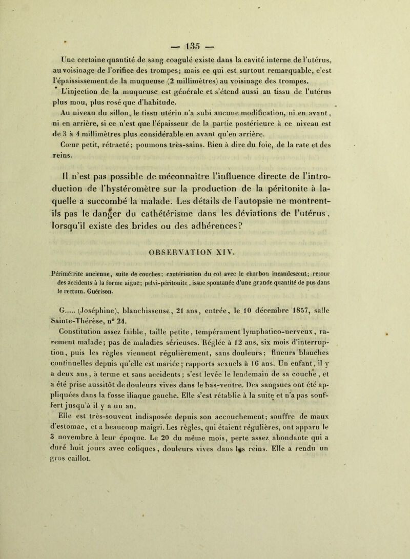 Une certaine quantité de sang coagulé existe dans la cavité interne de l’utérus, au voisinage de l’orifice des trompes; mais ce qui est surtout remarquable, c’est l’épaississement de la muqueuse (2 millimètres) au voisinage des trompes. L’injection de la muqueuse est générale et s’étend aussi au tissu de l’utérus plus mou, plus rosé que d’habitude. Au niveau du sillon, le tissu utérin n’a subi aucune modification, ni en avant, ni en arrière, si ce n’est que l’épaisseur de la partie postérieure à ce niveau est de 3 à 4 millimètres plus considérable en avant qu’en arrière. Cœur petit, rétracté; poumons très-sains. Rien à dire du foie, de la rate et des reins. Il n’est pas possible de méconnaître l’influence directe de l’intro- duction de l’hystéromètre sur la production de la péritonite à la- quelle a succombé la malade. Les détails de l’autopsie ne montrent- ils pas le danger du cathétérisme dans les déviations de l’utérus , lorsqu’il existe des brides ou des adhérences? OBSERVATION XIV. Périmétrite ancienne, suite de couches; cautérisation du col avec le charbon incandescent; retour des accidents à la forme aiguë; pelvi-péritonite , issue spontanée d’une grande quantité de pus dans le rectum. Guérison. G (Joséphine), blanchisseuse, 21 ans, entrée, le 10 décembre 1857, salle Sainte-Thérèse, n° 24. Constitution assez faible, taille petite, tempérament lymphatico-nerveux, ra- rement malade; pas de maladies sérieuses. Réglée à 12 ans, six mois d’interrup- tion, puis les règles viennent régulièrement, sans douleurs ; flueurs blanches continuelles depuis qu’elle est mariée; rapports sexuels à 16 ans. Un enfant, il y a deux ans, à terme et sans accidents ; s’est levée le lendemain de sa couche, et a été prise aussitôt de douleurs vives dans le bas-ventre. Des sangsues ont été ap- pliquées dans la fosse iliaque gauche. Elle s’est rétablie à la suite et n’a pas souf- fert jusqu’à il y a un an. Elle est très-souveut indisposée depuis son accouchement; souffre de maux d estomac, et a beaucoup maigri. Les règles, qui étaient régulières, ont apparu le 3 novembre à leur époque. Le 20 du même mois, perte assez abondante qui a duré huit jours avec coliques, douleurs vives dans l$s reins. Elle a rendu un gros caillot.