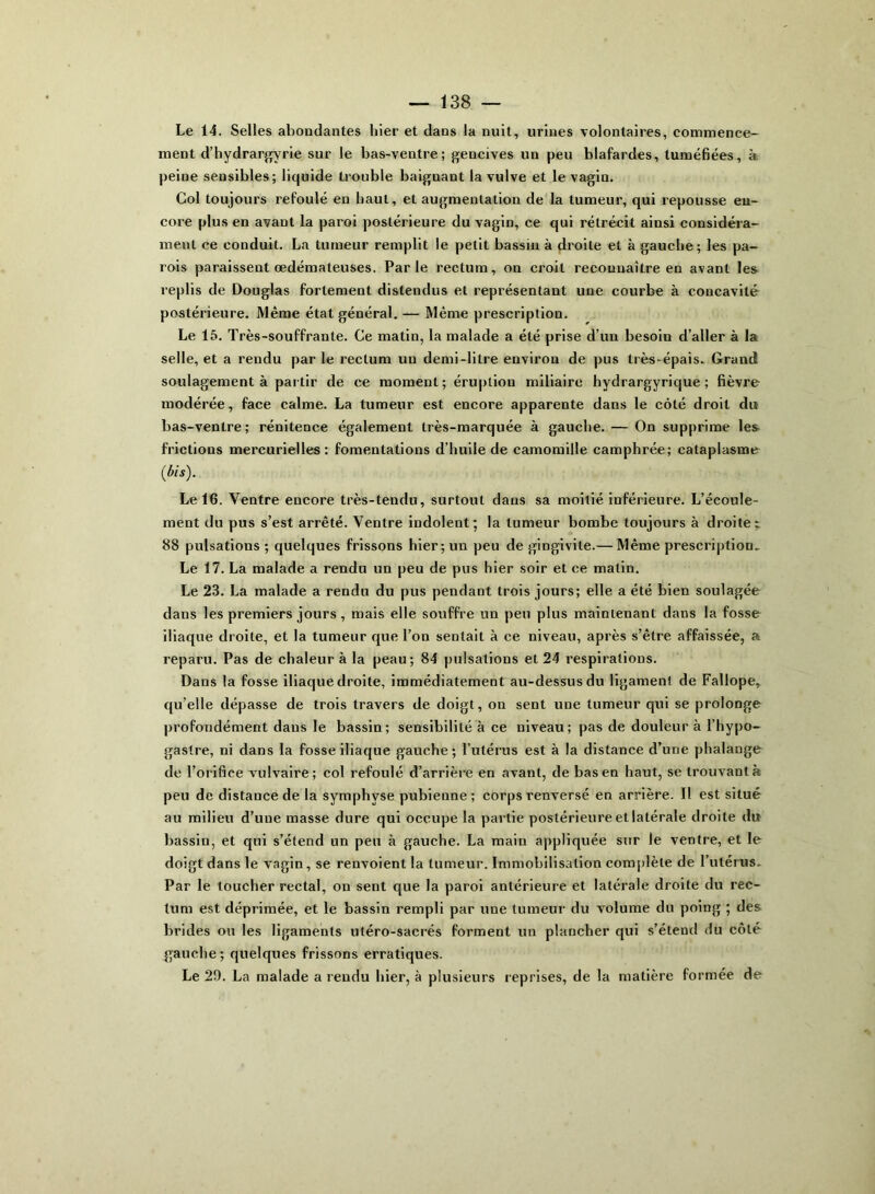 Le 14. Selles abondantes hier et dans la nuit, urines volontaires, commence- ment d’hydrargyrie sur le bas-ventre; gencives un peu blafardes, tuméfiées, à peine sensibles; liquide trouble baiguant la vulve et le vagin. Col toujours refoulé en haut, et augmentation de la tumeur, qui repousse en- core plus en avant la paroi postérieure du vagin, ce qui rétrécit ainsi considéra- ment ce conduit. La tumeur remplit le petit bassin à droite et à gauche; les pa- rois paraissent œdémateuses. Parle rectum, on croit reconnaître en avant les replis de Douglas fortement distendus et représentant une courbe à concavité postérieure. Même état général. — Même prescription. Le 15. Très-souffrante. Ce matin, la malade a été prise d’un besoin d’aller à la selle, et a rendu par le rectum un demi-litre environ de pus très-épais. Grand soulagement à partir de ce moment; éruption miliaire hydrargyrique ; fièvre modérée, face calme. La tumeur est encore apparente dans le côté droit du bas-ventre; rénitence également très-marquée à gauche. — On supprime les frictions mercurielles: fomentations d’huile de camomille camphrée; cataplasme (bis). Le 16. Ventre encore très-tendu, surtout dans sa moitié inférieure. L’écoule- ment du pus s’est arrêté. Ventre indolent; la tumeur bombe toujours à droite; 88 pulsations ; quelques frissons hier; un peu de gingivite.— Même prescription- Le 17. La malade a rendu un peu de pus hier soir et ce matin. Le 23. La malade a rendu du pus pendant trois jours; elle a été bien soulagée dans les premiers jours , mais elle souffre un peu plus maintenant dans la fosse iliaque droite, et la tumeur que l’on sentait à ce niveau, après s’être affaissée, a reparu. Pas de chaleur à la peau; 84 pulsations et 24 respirations. Dans la fosse iliaque droite, immédiatement au-dessus du ligament de Fallope, qu’elle dépasse de trois travers de doigt, on sent une tumeur qui se prolonge profondément dans le bassin; sensibilité à ce niveau; pas de douleur à l’hypo- gastre, ni dans la fosse iliaque gauche; l’utérus est à la distance d’une phalange de l’orifice vulvaire; col refoulé d’arrière en avant, de bas en haut, se trouvant à peu de distance de la symphyse pubienne; corps renversé en arrière. Il est situé au milieu d’une masse dure qui occupe la partie postérieure et latérale droite du bassin, et qui s’étend un peu à gauche. La main appliquée sur le ventre, et le doigt dans le vagin, se renvoient la tumeur. Immobilisation complète de l’utérus. Par le loucher rectal, on sent que la paroi antérieure et latérale droite du rec- tum est déprimée, et le bassin rempli par une tumeur du volume du poing ; des brides ou les ligaments utéro-sacrés forment un plancher qui s’étend du côté gauche; quelques frissons erratiques. Le 29. La malade a rendu hier, à plusieurs reprises, de la matière formée de