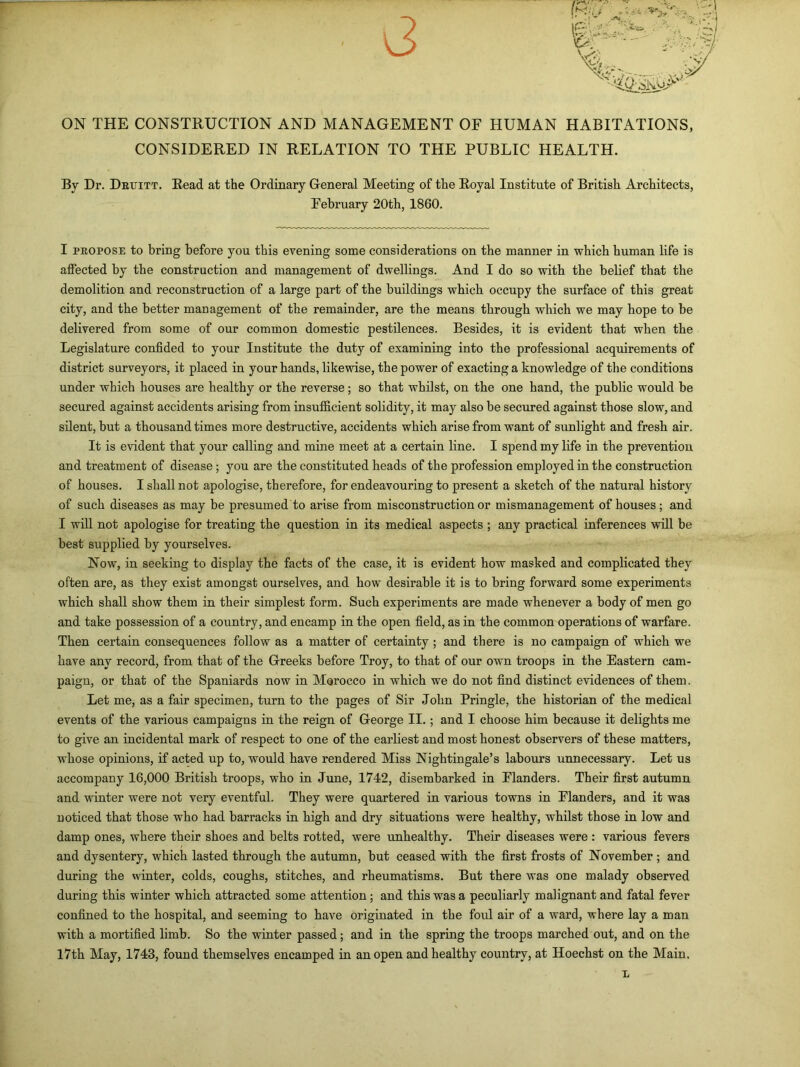 ON THE CONSTRUCTION AND MANAGEMENT OF HUMAN HABITATIONS, CONSIDERED IN RELATION TO THE PUBLIC HEALTH. By Dr. Deuitt. Read at the Ordinary General Meeting of the Royal Institute of British Architects, February 20th, 1860. I pkopose to bring before you this evening some considerations on the manner in which human life is affected by the construction and management of dwellings. And I do so with the belief that the demolition and reconstruction of a large part of the buildings which occupy the surface of this great city, and the better management of the remainder, are the means through which we may hope to be delivered from some of our common domestic pestilences. Besides, it is evident that when the Legislature confided to your Institute the duty of examining into the professional acquirements of district surveyors, it placed in your hands, likewise, the power of exacting a knowledge of the conditions under which houses are healthy or the reverse; so that whilst, on the one hand, the public would be secured against accidents arising from insufficient solidity, it may also be secured against those slow, and silent, but a thousand times more destructive, accidents which arise from want of sunlight and fresh air. It is evident that your calling and mine meet at a certain line. I spend my life in the prevention and treatment of disease ; you are the constituted heads of the profession employed in the construction of houses. I shall not apologise, therefore, for endeavouring to present a sketch of the natural history of such diseases as may be presumed to arise from misconstruction or mismanagement of houses ; and I will not apologise for treating the question in its medical aspects ; any practical inferences will be best supplied by yourselves. Now, in seeking to display the facts of the case, it is evident how masked and complicated they often are, as they exist amongst ourselves, and how desirable it is to bring forward some experiments which shall show them in their simplest form. Such experiments are made whenever a body of men go and take possession of a country, and encamp in the open field, as in the common operations of warfare. Then certain consequences follow as a matter of certainty ; and there is no campaign of which we have any record, from that of the Greeks before Troy, to that of our own troops in the Eastern cam- paign, or that of the Spaniards now in Morocco in which we do not find distinct evidences of them. Let me, as a fair specimen, turn to the pages of Sir John Pringle, the historian of the medical events of the various campaigns in the reign of George II. ; and I choose him because it delights me to give an incidental mark of respect to one of the earliest and most honest observers of these matters, whose opinions, if acted up to, would have rendered Miss Nightingale’s labours unnecessary. Let us accompany 16,000 Bi’itish troops, who in June, 1742, disembarked in Flanders. Their first autumn and winter were not very eventful. They were quartered in various towns in Flanders, and it was noticed that those who had barracks in high and dry situations were healthy, whilst those in low and damp ones, where their shoes and belts rotted, were unhealthy. Their diseases were : various fevers and dysentery, which lasted through the autumn, but ceased with the first frosts of November ; and during the winter, colds, coughs, stitches, and rheumatisms. But there was one malady observed during this winter which attracted some attention; and this was a peculiarly malignant and fatal fever confined to the hospital, and seeming to have originated in the foul air of a ward, where lay a man with a mortified limb. So the winter passed; and in the spring the troops marched out, and on the 17th May, 1743, found themselves encamped in an open and healthy country, at Hoechst on the Main. x