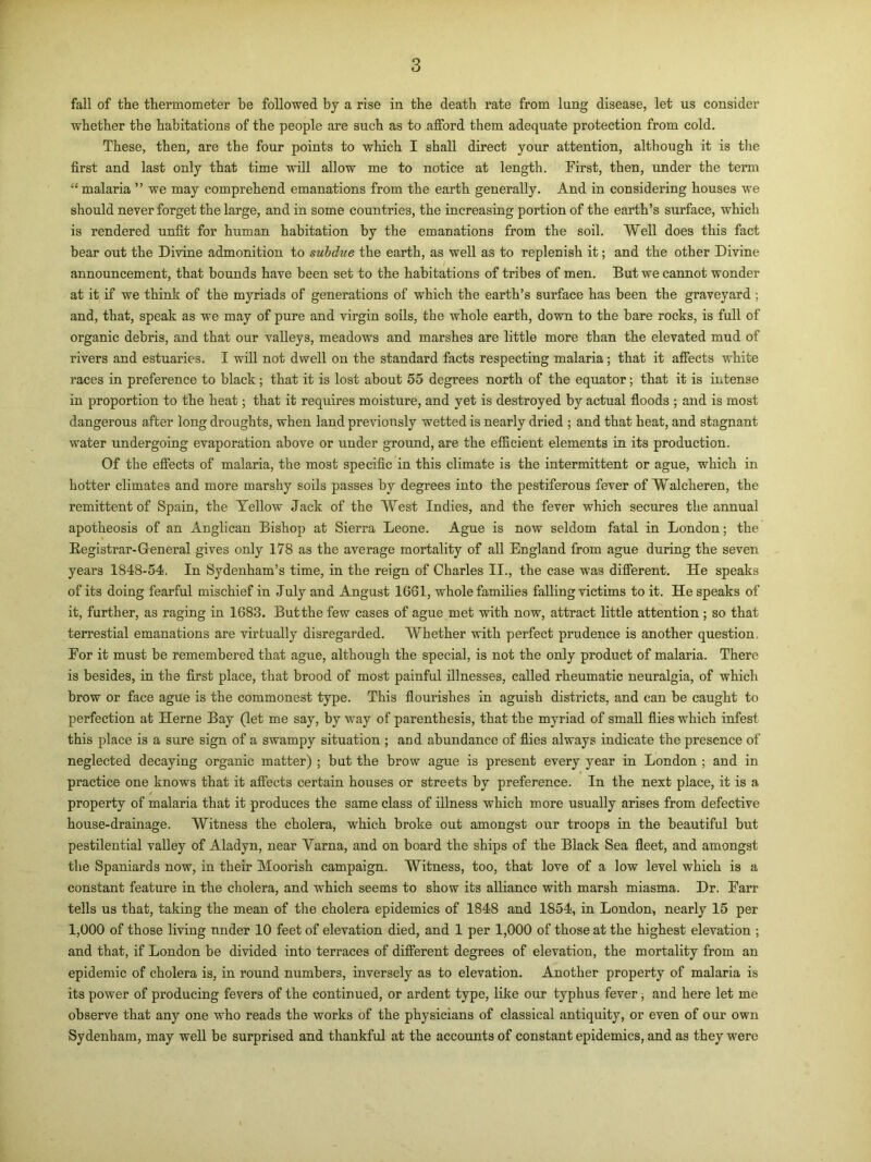 fall of the thermometer be followed by a rise in the death rate from lung disease, let us consider whether the habitations of the people are such as to afford them adequate protection from cold. These, then, are the four points to which I shall direct your attention, although it is the first and last only that time will allow me to notice at length. First, then, under the term “ malaria ” we may comprehend emanations from the earth generally. And in considering houses we should never forget the large, and in some countries, the increasing portion of the earth’s surface, which is rendered unfit for human habitation by the emanations from the soil. Well does this fact bear out the Divine admonition to subdue the earth, as well as to replenish it; and the other Divine announcement, that bounds have been set to the habitations of tribes of men. But we cannot wonder at it if we think of the myriads of generations of which the earth’s surface has been the graveyard ; and, that, speak as we may of pure and virgin soils, the whole earth, down to the bare rocks, is full of organic debris, and that our valleys, meadows and marshes are little more than the elevated mud of rivers and estuaries. I will not dwell on the standard facts respecting malaria; that it affects white races in preference to black; that it is lost about 55 degrees north of the equator; that it is intense in proportion to the heat; that it requires moisture, and yet is destroyed by actual floods ; and is most dangerous after long droughts, when land previously wetted is nearly dried ; and that heat, and stagnant water undergoing evaporation above or under ground, are the efficient elements in its production. Of the effects of malaria, the most specific in this climate is the intermittent or ague, which in hotter climates and more marshy soils passes by degrees into the pestiferous fever of Walcheren, the remittent of Spain, the Yellow Jack of the West Indies, and the fever which secures the annual apotheosis of an Anglican Bishop at Sierra Leone. Ague is now seldom fatal in London; the Registrar-General gives only 178 as the average mortality of all England from ague during the seven years 1848-54, In Sydenham’s time, in the reign of Charles II., the case was different. He speaks of its doing fearful mischief in July and Angust 1661, whole families falling victims to it. He speaks of it, further, as raging in 1683. But the few cases of ague met with now, attract little attention; so that terrestial emanations are virtually disregarded. Whether with perfect prudence is another question For it must be remembered that ague, although the special, is not the only product of malaria. There is besides, in the first place, that brood of most painful illnesses, called rheumatic neuralgia, of which brow or face ague is the commonest type. This flourishes in aguish districts, and can be caught to perfection at Herne Bay (let me say, by way of parenthesis, that the myriad of small flies which infest this place is a sure sign of a swampy situation ; and abundance of flies always indicate the presence of neglected decaying organic matter) ; but the brow ague is present every year in London ; and in practice one knows that it affects certain houses or streets by preference. In the next place, it is a property of malaria that it produces the same class of illness which more usually arises from defective house-drainage. Witness the cholera, which broke out amongst our troops in the beautiful but pestilential valley of Aladyn, near Yarna, and on board the ships of the Black Sea fleet, and amongst the Spaniards now, in their Moorish campaign. Witness, too, that love of a low level which is a constant feature in the cholera, and which seems to show its alliance with marsh miasma. Dr. Farr tells us that, taking the mean of the cholera epidemics of 1848 and 1854, in London, nearly 15 per 1,000 of those living under 10 feet of elevation died, and 1 per 1,000 of those at the highest elevation ; and that, if London be divided into terraces of different degrees of elevation, the mortality from an epidemic of cholera is, in round numbers, inversely as to elevation. Another property of malaria is its power of producing fevers of the continued, or ardent type, like our typhus fever, and here let me observe that any one who reads the works of the physicians of classical antiquity, or even of our own Sydenham, may well be surprised and thankful at the accounts of constant epidemics, and as they were