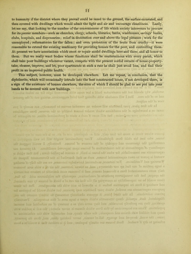 to humanity if the district where they prevail could be razed to the ground, the surface excavated, and then covered with dwellings which would admit the light and air and encourage cleanliness. Lastly, let me say, that looking to the number of the conveniences of life which society intervenes to procure for its poorer members—such as churches, clergy, schools, libraries, baths, washhouses, savings’ banks, clubs, hospitals, and dispensaries ; relief in destitution over and above the legal pittance ; work for the unemployed; reformatories for the fallen; and even protection of the brute from cruelty—it were reasonable to extend the existing machinery for providing houses for the poor, and controlling them. At present we have associations which erect or repair model dwellings here and there, and all honor to them. But we really want bodies whose functions shall be conterminous with every parish, which shall take poor buildings whenever vacant, compete with the present sordid owners of house-property! take, cleanse, improve, and let, poor apartments at such a rate as shall just avoid loss, and find their profit in an improved public health. This subject, however, must be developed elsewhere. Let me repeat, in conclusion, that the diphtherite, which will occasionally intrude into the best constructed bouse, if not developed there, is a sign of the existence of houses elsewhere, the sites of which I should be glad to see put into your hands to be covered with new buildings. «9*rIIiw sJxxfnlgnl ano’{ .»;;lq C10WW ^GOliibflOD 0/lJ 10 ,